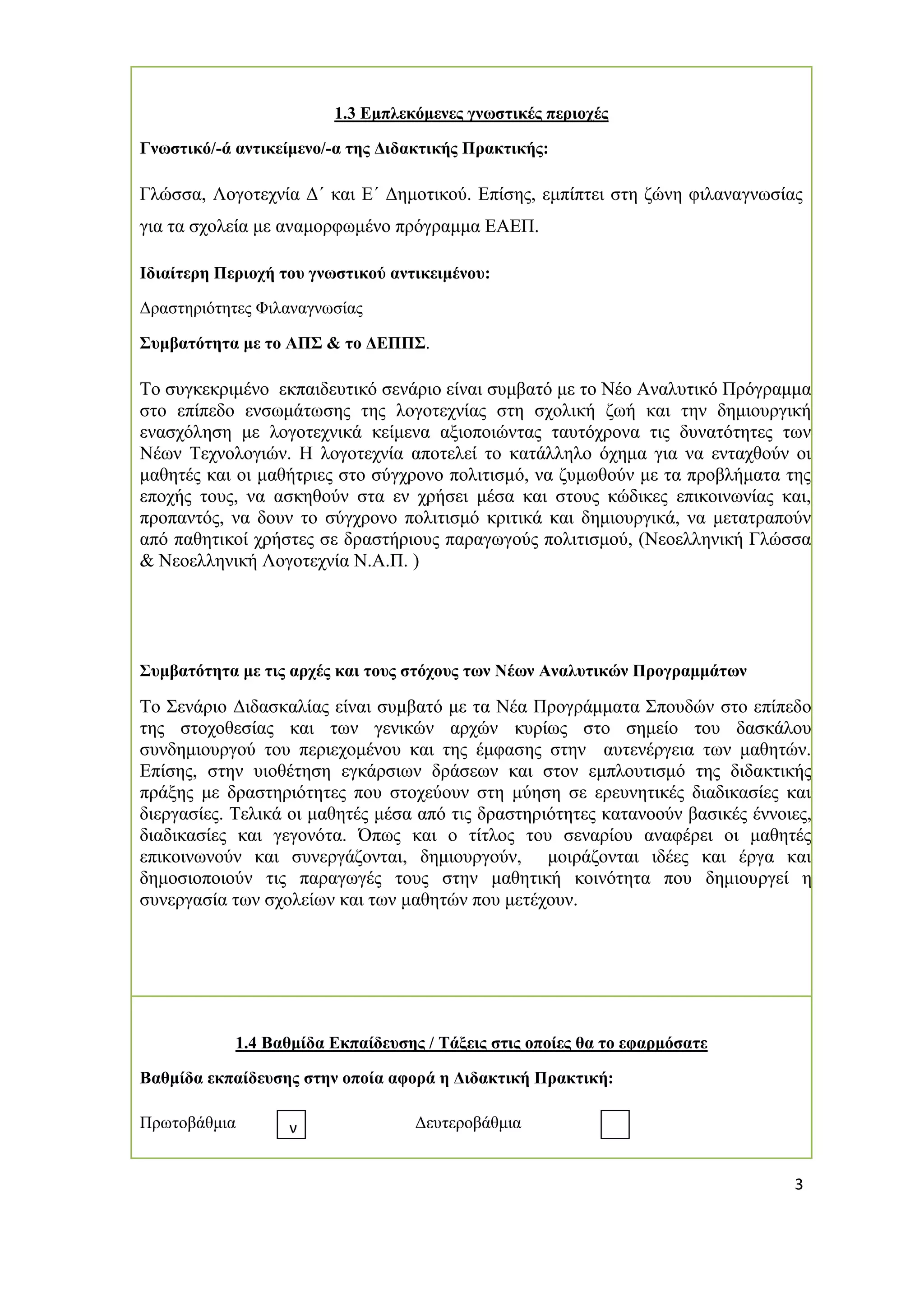 3 
1.3 Εμπλεκόμενες γνωστικές περιοχές 
Γνωστικό/-ά αντικείμενο/-α της Διδακτικής Πρακτικής: 
Γλώσσα, Λογοτεχνία Δ΄ και Ε΄ Δημοτικού. Επίσης, εμπίπτει στη ζώνη φιλαναγνωσίας για τα σχολεία με αναμορφωμένο πρόγραμμα ΕΑΕΠ. 
Ιδιαίτερη Περιοχή του γνωστικού αντικειμένου: 
Δραστηριότητες Φιλαναγνωσίας 
Συμβατότητα με το ΑΠΣ & το ΔΕΠΠΣ. 
Το συγκεκριμένο εκπαιδευτικό σενάριο είναι συμβατό με το Νέο Αναλυτικό Πρόγραμμα στο επίπεδο ενσωμάτωσης της λογοτεχνίας στη σχολική ζωή και την δημιουργική ενασχόληση με λογοτεχνικά κείμενα αξιοποιώντας ταυτόχρονα τις δυνατότητες των Νέων Τεχνολογιών. Η λογοτεχνία αποτελεί το κατάλληλο όχημα για να ενταχθούν οι μαθητές και οι μαθήτριες στο σύγχρονο πολιτισμό, να ζυμωθούν με τα προβλήματα της εποχής τους, να ασκηθούν στα εν χρήσει μέσα και στους κώδικες επικοινωνίας και, προπαντός, να δουν το σύγχρονο πολιτισμό κριτικά και δημιουργικά, να μετατραπούν από παθητικοί χρήστες σε δραστήριους παραγωγούς πολιτισμού, (Νεοελληνική Γλώσσα & Νεοελληνική Λογοτεχνία Ν.Α.Π. ) 
Συμβατότητα με τις αρχές και τους στόχους των Νέων Αναλυτικών Προγραμμάτων 
Το Σενάριο Διδασκαλίας είναι συμβατό με τα Νέα Προγράμματα Σπουδών στο επίπεδο της στοχοθεσίας και των γενικών αρχών κυρίως στο σημείο του δασκάλου συνδημιουργού του περιεχομένου και της έμφασης στην αυτενέργεια των μαθητών. Επίσης, στην υιοθέτηση εγκάρσιων δράσεων και στον εμπλουτισμό της διδακτικής πράξης με δραστηριότητες που στοχεύουν στη μύηση σε ερευνητικές διαδικασίες και διεργασίες. Τελικά οι μαθητές μέσα από τις δραστηριότητες κατανοούν βασικές έννοιες, διαδικασίες και γεγονότα. Όπως και ο τίτλος του σεναρίου αναφέρει οι μαθητές επικοινωνούν και συνεργάζονται, δημιουργούν, μοιράζονται ιδέες και έργα και δημοσιοποιούν τις παραγωγές τους στην μαθητική κοινότητα που δημιουργεί η συνεργασία των σχολείων και των μαθητών που μετέχουν. 
1.4 Βαθμίδα Εκπαίδευσης / Τάξεις στις οποίες θα το εφαρμόσατε 
Βαθμίδα εκπαίδευσης στην οποία αφορά η Διδακτική Πρακτική: 
Πρωτοβάθμια Δευτεροβάθμια 
ν  