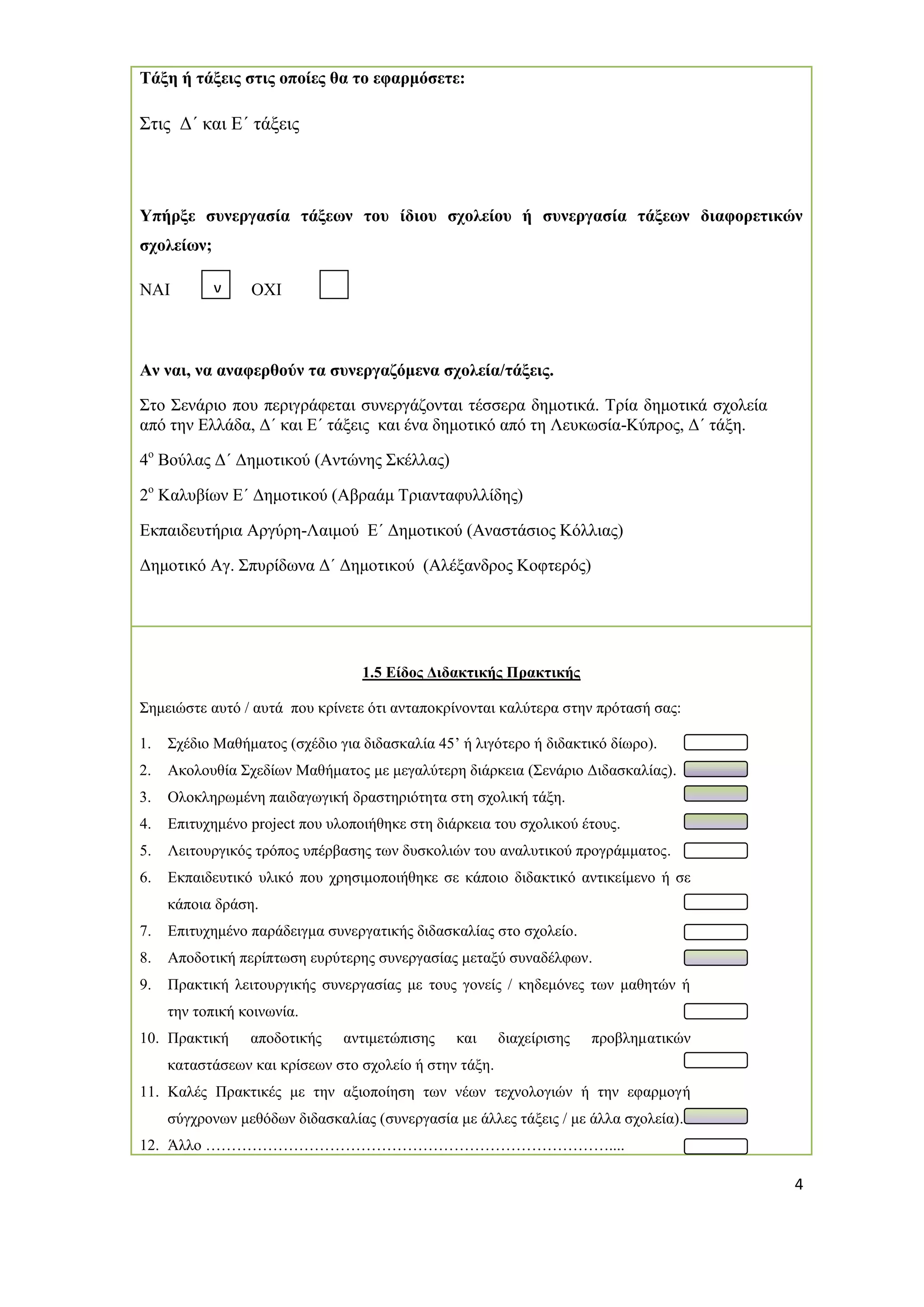4 
Τάξη ή τάξεις στις οποίες θα το εφαρμόσετε: 
Στις Δ΄ και Ε΄ τάξεις 
Υπήρξε συνεργασία τάξεων του ίδιου σχολείου ή συνεργασία τάξεων διαφορετικών σχολείων; 
ΝΑΙ ΟΧΙ 
Αν ναι, να αναφερθούν τα συνεργαζόμενα σχολεία/τάξεις. 
Στο Σενάριο που περιγράφεται συνεργάζονται τέσσερα δημοτικά. Τρία δημοτικά σχολεία από την Ελλάδα, Δ΄ και Ε΄ τάξεις και ένα δημοτικό από τη Λευκωσία-Κύπρος, Δ΄ τάξη. 
4ο Βούλας Δ΄ Δημοτικού (Αντώνης Σκέλλας) 
2ο Καλυβίων Ε΄ Δημοτικού (Αβραάμ Τριανταφυλλίδης) 
Εκπαιδευτήρια Αργύρη-Λαιμού Ε΄ Δημοτικού (Αναστάσιος Κόλλιας) 
Δημοτικό Αγ. Σπυρίδωνα Δ΄ Δημοτικού (Αλέξανδρος Κοφτερός) 
1.5 Είδος Διδακτικής Πρακτικής 
Σημειώστε αυτό / αυτά που κρίνετε ότι ανταποκρίνονται καλύτερα στην πρότασή σας: 
1. Σχέδιο Μαθήματος (σχέδιο για διδασκαλία 45’ ή λιγότερο ή διδακτικό δίωρο). 
2. Ακολουθία Σχεδίων Μαθήματος με μεγαλύτερη διάρκεια (Σενάριο Διδασκαλίας). 
3. Ολοκληρωμένη παιδαγωγική δραστηριότητα στη σχολική τάξη. 
4. Επιτυχημένο project που υλοποιήθηκε στη διάρκεια του σχολικού έτους. 
5. Λειτουργικός τρόπος υπέρβασης των δυσκολιών του αναλυτικού προγράμματος. 
6. Εκπαιδευτικό υλικό που χρησιμοποιήθηκε σε κάποιο διδακτικό αντικείμενο ή σε κάποια δράση. 
7. Επιτυχημένο παράδειγμα συνεργατικής διδασκαλίας στο σχολείο. 
8. Αποδοτική περίπτωση ευρύτερης συνεργασίας μεταξύ συναδέλφων. 
9. Πρακτική λειτουργικής συνεργασίας με τους γονείς / κηδεμόνες των μαθητών ή την τοπική κοινωνία. 
10. Πρακτική αποδοτικής αντιμετώπισης και διαχείρισης προβληματικών καταστάσεων και κρίσεων στο σχολείο ή στην τάξη. 
11. Καλές Πρακτικές με την αξιοποίηση των νέων τεχνολογιών ή την εφαρμογή σύγχρονων μεθόδων διδασκαλίας (συνεργασία με άλλες τάξεις / με άλλα σχολεία). 
12. Άλλο …………………………………………………………………….... 
ν 
 