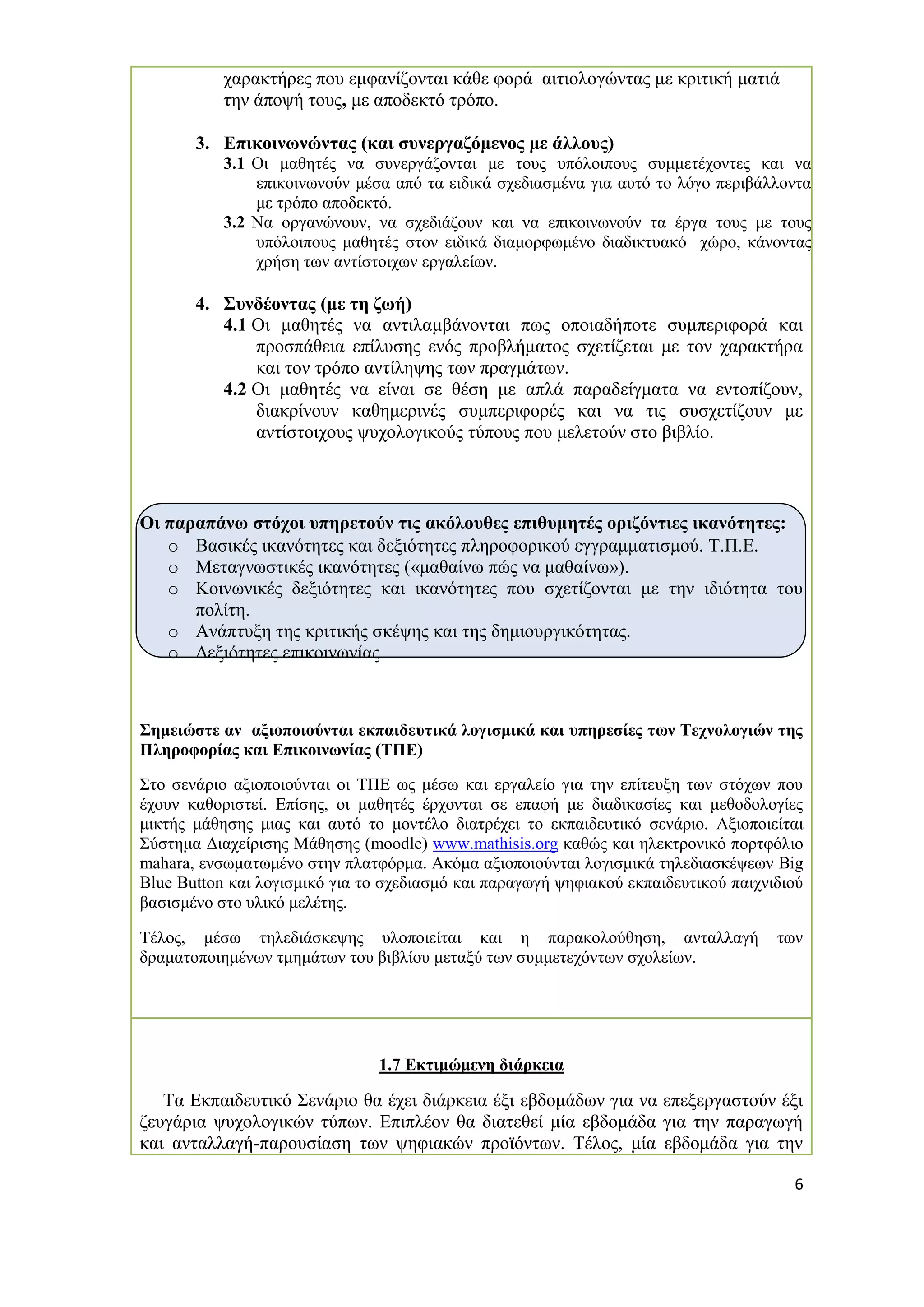 6 
χαρακτήρες που εμφανίζονται κάθε φορά αιτιολογώντας με κριτική ματιά την άποψή τους, με αποδεκτό τρόπο. 
3. Επικοινωνώντας (και συνεργαζόμενος με άλλους) 
3.1 Οι μαθητές να συνεργάζονται με τους υπόλοιπους συμμετέχοντες και να επικοινωνούν μέσα από τα ειδικά σχεδιασμένα για αυτό το λόγο περιβάλλοντα με τρόπο αποδεκτό. 
3.2 Να οργανώνουν, να σχεδιάζουν και να επικοινωνούν τα έργα τους με τους υπόλοιπους μαθητές στον ειδικά διαμορφωμένο διαδικτυακό χώρο, κάνοντας χρήση των αντίστοιχων εργαλείων. 
4. Συνδέοντας (με τη ζωή) 
4.1 Οι μαθητές να αντιλαμβάνονται πως οποιαδήποτε συμπεριφορά και προσπάθεια επίλυσης ενός προβλήματος σχετίζεται με τον χαρακτήρα και τον τρόπο αντίληψης των πραγμάτων. 
4.2 Οι μαθητές να είναι σε θέση με απλά παραδείγματα να εντοπίζουν, διακρίνουν καθημερινές συμπεριφορές και να τις συσχετίζουν με αντίστοιχους ψυχολογικούς τύπους που μελετούν στο βιβλίο. 
Οι παραπάνω στόχοι υπηρετούν τις ακόλουθες επιθυμητές οριζόντιες ικανότητες: 
o Βασικές ικανότητες και δεξιότητες πληροφορικού εγγραμματισμού. Τ.Π.Ε. 
o Μεταγνωστικές ικανότητες («μαθαίνω πώς να μαθαίνω»). 
o Κοινωνικές δεξιότητες και ικανότητες που σχετίζονται με την ιδιότητα του πολίτη. 
o Ανάπτυξη της κριτικής σκέψης και της δημιουργικότητας. 
o Δεξιότητες επικοινωνίας. 
Σημειώστε αν αξιοποιούνται εκπαιδευτικά λογισμικά και υπηρεσίες των Τεχνολογιών της Πληροφορίας και Επικοινωνίας (ΤΠΕ) 
Στο σενάριο αξιοποιούνται οι ΤΠΕ ως μέσω και εργαλείο για την επίτευξη των στόχων που έχουν καθοριστεί. Επίσης, οι μαθητές έρχονται σε επαφή με διαδικασίες και μεθοδολογίες μικτής μάθησης μιας και αυτό το μοντέλο διατρέχει το εκπαιδευτικό σενάριο. Αξιοποιείται Σύστημα Διαχείρισης Μάθησης (moodle) www.mathisis.org καθώς και ηλεκτρονικό πορτφόλιο mahara, ενσωματωμένο στην πλατφόρμα. Ακόμα αξιοποιούνται λογισμικά τηλεδιασκέψεων Big Blue Button και λογισμικό για το σχεδιασμό και παραγωγή ψηφιακού εκπαιδευτικού παιχνιδιού βασισμένο στο υλικό μελέτης. 
Τέλος, μέσω τηλεδιάσκεψης υλοποιείται και η παρακολούθηση, ανταλλαγή των δραματοποιημένων τμημάτων του βιβλίου μεταξύ των συμμετεχόντων σχολείων. 
1.7 Εκτιμώμενη διάρκεια 
Τα Εκπαιδευτικό Σενάριο θα έχει διάρκεια έξι εβδομάδων για να επεξεργαστούν έξι ζευγάρια ψυχολογικών τύπων. Επιπλέον θα διατεθεί μία εβδομάδα για την παραγωγή και ανταλλαγή-παρουσίαση των ψηφιακών προϊόντων. Τέλος, μία εβδομάδα για την  