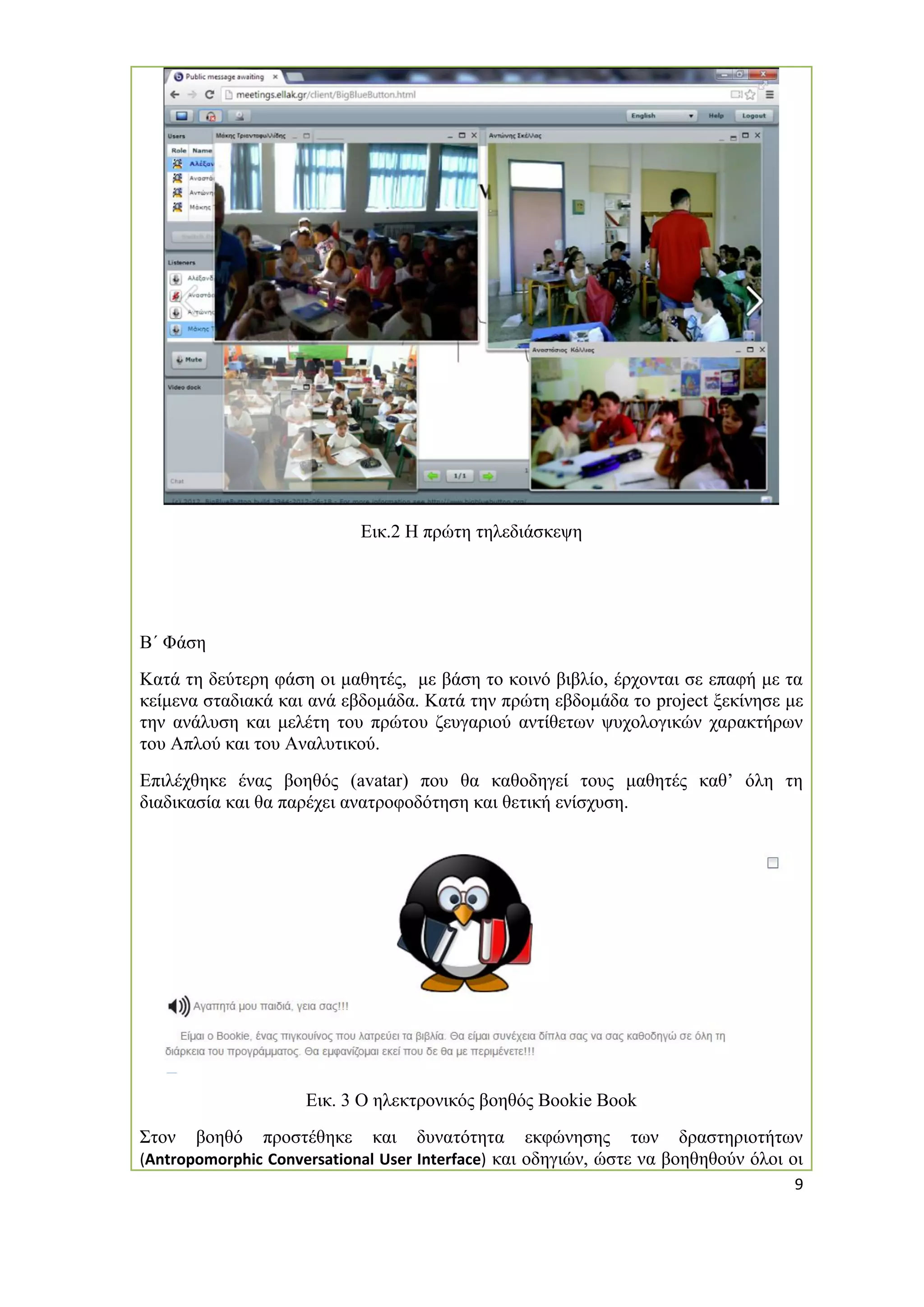 9 
Εικ.2 Η πρώτη τηλεδιάσκεψη 
Β΄ Φάση 
Κατά τη δεύτερη φάση οι μαθητές, με βάση το κοινό βιβλίο, έρχονται σε επαφή με τα κείμενα σταδιακά και ανά εβδομάδα. Κατά την πρώτη εβδομάδα το project ξεκίνησε με την ανάλυση και μελέτη του πρώτου ζευγαριού αντίθετων ψυχολογικών χαρακτήρων του Απλού και του Αναλυτικού. 
Επιλέχθηκε ένας βοηθός (avatar) που θα καθοδηγεί τους μαθητές καθ’ όλη τη διαδικασία και θα παρέχει ανατροφοδότηση και θετική ενίσχυση. 
Εικ. 3 Ο ηλεκτρονικός βοηθός Bookie Book 
Στον βοηθό προστέθηκε και δυνατότητα εκφώνησης των δραστηριοτήτων (Antropomorphic Conversational User Interface) και οδηγιών, ώστε να βοηθηθούν όλοι οι  