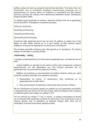 10 
μαθητές ακόμα και αυτοί με μειωμένη αναγνωστική ικανότητα. Τα avatars λόγω των δυνατοτήτων τους να συνδυάζουν περίπλοκες επικοινωνιακές λειτουργίες και να προσομοιώνουν τις έμφυτες τάσεις των ανθρώπων, η αξιοποίησή τους ήδη επιφέρει αξιόλογες εξελίξεις και αλλαγές στην εκπαιδευτική διαδικασία (Lester, Zettlemoyer, Grégoire & Bares 2004). 
Το μάθημα αρχικά χωρίστηκε σε τέσσερις θεματικές ενότητες όσοι και οι χαρακτήρες που θα αναλυθούν. Επιλέχθηκαν τα παρακάτω ζευγάρια: 
Απλός και Αναλυτικός 
Ιδεαλιστής και Ρεαλιστής 
Ατομιστής και Κοινωνικός 
Εξωστρεφής και Εσωστρεφής 
Η ανάλυση κάθε χαρακτήρα ξεκινά από την τάξη. Οι μαθητές σε ομάδες (ένα ή δύο βιβλία για κάθε ομάδα ανάλογα με το τι έχει επιλέξει το κάθε σχολείο) αρχικά διαβάζουν τα κείμενα και παρατηρούν τις εικόνες που τα συνοδεύουν. 
Στη συνέχεια ακολουθεί συζήτηση στην τάξη σχετικά με το περιεχόμενο. Τις οδηγίες παρέχει σε κάθε βήμα ο εικονικός βοηθός: 
Αναλυτικός – Απλός 
«Ξεκινάμε τις δραστηριότητες με τους δύο πρώτους χαρακτήρες μας : τον Αναλυτικό και τον Απλό. 
Αρχικά διαβάστε με προσοχή τις δύο πρώτες σελίδες όπου αναφέρονται τα βασικά χαρακτηριστικά των δύο χαρακτήρων μας. Στη συνέχεια μελετήστε όλα τα χαρακτηριστικά τους αναλυτικά στις επόμενες 4 σελίδες. 
Διαβάστε και συζητήστε με τους δασκάλους σας πιθανές δύσκολες λέξεις και αφού εργαστείτε ομαδικά, απαντήστε στις παρακάτω ερωτήσεις: 
1. Παρατηρήστε τις εικόνες. Τι απεικονίζουν; Πώς συνδέονται με τα χαρακτηριστικά του κάθε τύπου; 
2. Πώς αντιμετωπίζουν τα πράγματα ο Αναλυτικός τύπος και πώς ο Απλός;» 
Με την ολοκλήρωση της πρώτης επαφής των μαθητών με τους χαρακτήρες ακολουθούν οι δραστηριότητες που γίνονται on line από το σπίτι, αλλά και ορισμένες από το σχολείο σε διαθέσιμο χρόνο όπου υπάρχει π.χ. μάθημα Τ.Π.Ε. 
Για την επίτευξη των στόχων 1.1 και 2.1 κυρίως, οι μαθητές καταγράφουν τα θετικά και τα αρνητικά κάθε χαρακτήρα, τα θετικά σε κίτρινα post it και τα αρνητικά σε ροζ ή κόκκινα. Σκοπός είναι να αποδοθούν τα ιδιαίτερα στοιχεία κάθε τύπου και να αναδειχθούν μετά από συνεργατική, ομαδική εργασία. 
 