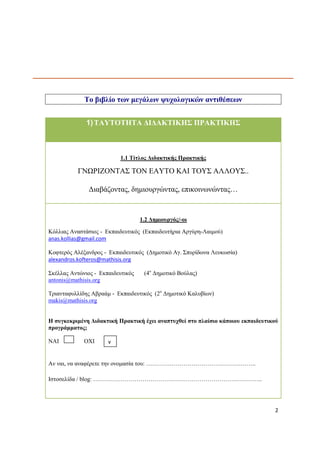 2 
Το βιβλίο των μεγάλων ψυχολογικών αντιθέσεων 
1) ΤΑΥΤΟΤΗΤΑ ΔΙΔΑΚΤΙΚΗΣ ΠΡΑΚΤΙΚΗΣ 
1.1 Τίτλος Διδακτικής Πρακτικής 
ΓΝΩΡΙΖΟΝΤΑΣ ΤΟΝ ΕΑΥΤΟ ΚΑΙ ΤΟΥΣ ΑΛΛΟΥΣ.. 
Διαβάζοντας, δημιουργώντας, επικοινωνώντας… 
1.2 Δημιουργός/-οι 
Κόλλιας Αναστάσιος - Εκπαιδευτικός (Εκπαιδευτήρια Αργύρη-Λαιμού) 
anas.kollias@gmail.com 
Κοφτερός Αλέξανδρος - Εκπαιδευτικός (Δημοτικό Αγ. Σπυρίδωνα Λευκωσία) 
alexandros.kofteros@mathisis.org 
Σκέλλας Αντώνιος - Εκπαιδευτικός (4ο Δημοτικό Βούλας) 
antonis@mathisis.org 
Τριανταφυλλίδης Αβραάμ - Εκπαιδευτικός (2ο Δημοτικό Καλυβίων) 
makis@mathisis.org 
Η συγκεκριμένη Διδακτική Πρακτική έχει αναπτυχθεί στο πλαίσιο κάποιου εκπαιδευτικού προγράμματος; 
ΝΑΙ ΟΧΙ 
Αν ναι, να αναφέρετε την ονομασία του: ……………………………………………….. 
Ιστοσελίδα / blog: ………………………………………………………………………….. 
v  