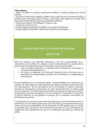 21 
Μέσα μάθησης 
- Βιβλία “Το βιβλίο των μεγάλων ψυχολογικών αντιθέσεων”, Εκδόσεις Πατάκη (ένα ανά δύο μαθητές) 
- Συνεργατικό διαδικτυακό περιβάλλον Mathisis.org (Virtual Learnign Environment Moodle, e- portfolio/social networking platform Mahara, email/online office applications Google Docs Educational, BigBlueButton synchronous collaboration platform) 
- Διαδικτυακό εργαλείο “Word Magnets” (Triptico.co.uk). 
- Διαδικτυακό εργαλείο Linoit 
- Google Hangouts, διαδικτυακό περιβάλλον συνεργασίας/τηλεδιάσκεψη 
- Google Symphonical (πρόσθετο διαδικτυακού περιβάλλοντος Hangouts) 
3) ΑΞΙΟΛΟΓΗΣΗ ΤΗΣ ΔΙΔΑΚΤΙΚΗΣ ΠΡΑΚΤΙΚΗΣ ΠΕΡΙΓΡΑΦΗ 
Κατά την εφαρμογή της Διδακτικής Πρακτικής ή μετά την πραγματοποίησή της, ο εκπαιδευτικός και οι μαθητές του ενδέχεται να έχουν πραγματοποιήσει την αξιολόγησή της, μέσα από μια αναστοχαστική διεργασία. Αυτή μπορεί να έχει πραγματοποιηθεί: 
• κατά τη διάρκεια εφαρμογής των δραστηριοτήτων (διαμορφωτική αξιολόγηση) με σκοπό την αναδιαμόρφωσή τους, 
• στο τέλος της εφαρμογής της Διδακτικής Πρακτικής (τελική αξιολόγηση) για να ακολουθήσει μια εποικοδομητική συζήτηση που θα οδηγήσει σε αναπροσαρμογές, επεκτάσεις κτλ. 
Με την ολοκλήρωση και του τελευταίου διπόλου πραγματοποιήθηκε και η αξιολόγηση των μαθητών. Σε κάθε μάθημα και κάθε δραστηριότητα υπήρχε συντρέχουσα αξιολόγηση μέσω των δραστηριοτήτων. Με την ολοκλήρωση και του 4ου διπόλου, οι μαθητές εργάστηκαν (ατομικά) σε δραστηριότητες αξιολόγησης που είχαν δημιουργηθεί τόσο σε έντυπη μορφή όσο και διαδικτυακά. Η γραπτή αξιολόγηση αφορούσε ερωτήματα που σχετίζονταν (και) με δραστηριότητες που είχαν προηγηθεί (π.χ. πώς θα αντιδρούσε ο Ατομιστής αν του ζητούσαν οι Μικροί Εθελοντές να τους βοηθήσει να φτιάξουν και να πουλήσουν κουλουράκια για φιλανθρωπικούς σκοπούς). 
Η αξιολόγηση στον υπολογιστή ήταν πολλαπλής επιλογής με σύνολο 80 ερωτήσεων (20 για κάθε δίπολο). Σε κάθε μαθητή εμφανίζονταν μόνο 20 ερωτήσεις με διαφορετική σειρά και με τυχαία επιλογή από τη 'βιβλιοθήκη' των 80 ερωτημάτων. Ο κάθε μαθητής είχε την ευκαιρία να απαντήσει μόνο μια φορά σε κάθε διαδικτυακή αξιολόγηση και με την ολοκλήρωσή της προβαλλόταν τόσο η βαθμολογία του όσο και οι λανθασμένες απαντήσεις (με υπόδειξη της ορθής). 
 