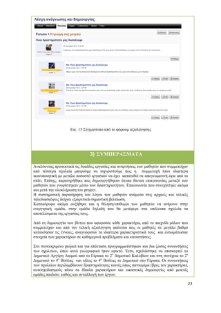 23 
Εικ. 15 Στιγμιότυπο από το φόρουμ αξιολόγησης 
3) ΣΥΜΠΕΡΑΣΜΑΤΑ 
Αναλύοντας προσεκτικά τις δεκάδες εργασίες και αναρτήσεις των μαθητών που συμμετείχαν από τέσσερα σχολεία μπορούμε να ισχυριστούμε πως η συμμετοχή ήταν ιδιαίτερα ικανοποιητική με μεγάλο ποσοστό εργασιών να έχει κατατεθεί σε απογευματινή ώρα από το σπίτι. Επίσης, παρατηρήθηκε πως δημιουργήθηκαν άτυπα δίκτυα επικοινωνίας μεταξύ των μαθητών που γνωρίστηκαν μέσω των δραστηριοτήτων. Επικοινωνία που συνεχίστηκε ακόμα και μετά την ολοκλήρωση του project. 
Η συστηματική παρατήρηση του λόγου των μαθητών ανάμεσα στις αρχικές και τελικές τηλεδιασκέψεις δείχνει εξαιρετικά σημαντική βελτίωση. 
Κατακόρυφα ακόμα αυξήθηκε και η θέληση/επιθυμία των μαθητών να ανήκουν στην ενεργητική ομάδα, στην ομάδα δηλαδή που θα μετέφερε στα υπόλοιπα σχολεία τα αποτελέσματα της εργασίας τους. 
Από τη δημιουργία των βίντεο που αφορούσε κάθε χαρακτήρα, από το παιχνίδι ρόλων που συμμετείχαν και από την τελική αξιολόγηση φαίνεται πως οι μαθητές σε μεγάλο βαθμό κατανόησαν τις έννοιες, αναγνώρισαν τα ιδιαίτερα χαρακτηριστικά τους και ενσωμάτωσαν στοιχεία των χαρακτήρων σε καθημερινά προβλήματα και καταστάσεις. 
Στο συγκεκριμένο project και για επέκταση προγραμματίστηκαν και δια ζώσης συναντήσεις των σχολείων, όπου αυτό γεωγραφικά ήταν εφικτό. Έτσι, σχεδιάστηκε να επισκεφτεί το Δημοτικό Αργύρη Λαιμού από το Γέρακα το 2ο Δημοτικό Καλυβίων και στη συνέχεια το 2ο Δημοτικό το 4ο Βούλας και τέλος το 4ο Βούλας το Δημοτικό στο Γέρακα. Οι συναντήσεις των σχολείων περιλαμβάνουν δραστηριότητες κοινές όπως παντομίμα (βρες τον χαρακτήρα), αυτοσχεδιασμούς πάνω σε δίπολα χαρακτήρων και εικαστικές δημιουργίες από μεικτές ομάδες παιδιών, καθώς και ανταλλαγή των έργων. 
 