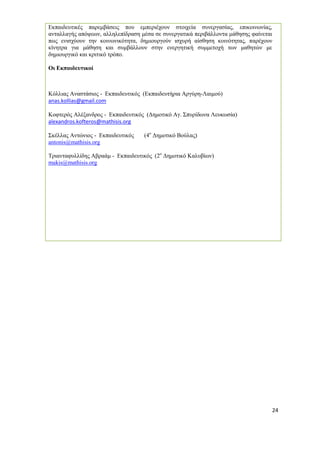 24 
Εκπαιδευτικές παρεμβάσεις που εμπεριέχουν στοιχεία συνεργασίας, επικοινωνίας, ανταλλαγής απόψεων, αλληλεπίδραση μέσα σε συνεργατικά περιβάλλοντα μάθησης φαίνεται πως ενισχύουν την κοινωνικότητα, δημιουργούν ισχυρή αίσθηση κοινότητας, παρέχουν κίνητρα για μάθηση και συμβάλλουν στην ενεργητική συμμετοχή των μαθητών με δημιουργικό και κριτικό τρόπο. 
Οι Εκπαιδευτικοί 
Κόλλιας Αναστάσιος - Εκπαιδευτικός (Εκπαιδευτήρια Αργύρη-Λαιμού) 
anas.kollias@gmail.com 
Κοφτερός Αλέξανδρος - Εκπαιδευτικός (Δημοτικό Αγ. Σπυρίδωνα Λευκωσία) 
alexandros.kofteros@mathisis.org 
Σκέλλας Αντώνιος - Εκπαιδευτικός (4ο Δημοτικό Βούλας) 
antonis@mathisis.org 
Τριανταφυλλίδης Αβραάμ - Εκπαιδευτικός (2ο Δημοτικό Καλυβίων) 
makis@mathisis.org 
