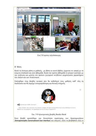 9 
Εικ.2 Η πρώτη τηλεδιάσκεψη 
Β΄ Φάση 
Κατά τη δεύτερη φάση οι μαθητές, με βάση το κοινό βιβλίο, έρχονται σε επαφή με τα κείμενα σταδιακά και ανά εβδομάδα. Κατά την πρώτη εβδομάδα το project ξεκίνησε με την ανάλυση και μελέτη του πρώτου ζευγαριού αντίθετων ψυχολογικών χαρακτήρων του Απλού και του Αναλυτικού. 
Επιλέχθηκε ένας βοηθός (avatar) που θα καθοδηγεί τους μαθητές καθ’ όλη τη διαδικασία και θα παρέχει ανατροφοδότηση και θετική ενίσχυση. 
Εικ. 3 Ο ηλεκτρονικός βοηθός Bookie Book 
Στον βοηθό προστέθηκε και δυνατότητα εκφώνησης των δραστηριοτήτων (Antropomorphic Conversational User Interface) και οδηγιών, ώστε να βοηθηθούν όλοι οι  