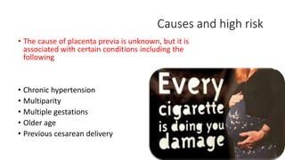 Causes and high risk 
• The cause of placenta previa is unknown, but it is 
associated with certain conditions including the 
following 
• Chronic hypertension 
• Multiparity 
• Multiple gestations 
• Older age 
• Previous cesarean delivery 
 