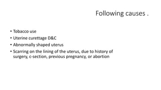 Following causes . 
• Tobacco use 
• Uterine curettage D&C 
• Abnormally shaped uterus 
• Scarring on the lining of the uterus, due to history of 
surgery, c-section, previous pregnancy, or abortion 
 