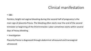Clinical manifestation 
• S&S 
Painless, bright red vaginal bleeding during the second half of pregnancy is the 
main sign of placenta Previa. The bleeding often starts near the end of the second 
trimester or beginning of the third trimester. Labor sometimes starts within several 
days of heavy bleeding. 
• Investigation 
Placenta Previa is diagnosed through abdominal ultrasound and transvaginal 
ultrasound 
 
