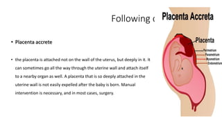 Following complication 
• Placenta accrete 
• the placenta is attached not on the wall of the uterus, but deeply in it. It 
can sometimes go all the way through the uterine wall and attach itself 
to a nearby organ as well. A placenta that is so deeply attached in the 
uterine wall is not easily expelled after the baby is born. Manual 
intervention is necessary, and in most cases, surgery. 
 