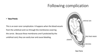 Following complication 
• Vasa Previa 
This is an even rarer complication. It happens when the blood vessels 
from the umbilical cord run through the membranes covering 
the cervix . Because these membranes aren't protected by the 
umbilical cord, they can easily tear and cause bleeding. 
 