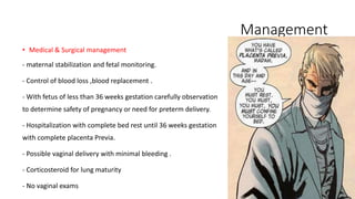 Management 
• Medical & Surgical management 
- maternal stabilization and fetal monitoring. 
- Control of blood loss ,blood replacement . 
- With fetus of less than 36 weeks gestation carefully observation 
to determine safety of pregnancy or need for preterm delivery. 
- Hospitalization with complete bed rest until 36 weeks gestation 
with complete placenta Previa. 
- Possible vaginal delivery with minimal bleeding . 
- Corticosteroid for lung maturity 
- No vaginal exams 
 