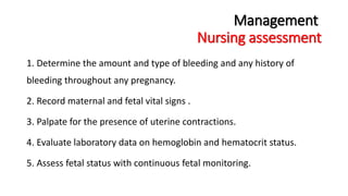 Management 
Nursing assessment 
1. Determine the amount and type of bleeding and any history of 
bleeding throughout any pregnancy. 
2. Record maternal and fetal vital signs . 
3. Palpate for the presence of uterine contractions. 
4. Evaluate laboratory data on hemoglobin and hematocrit status. 
5. Assess fetal status with continuous fetal monitoring. 
 