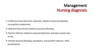 Management 
Nursing diagnosis 
1- Ineffective tissue perfusion, placental, related to excessive bleeding 
causing fetal compromise . 
2- Deficient fluid volume related to excessive bleeding. 
3- Risk for infection related to excessive blood loss and open vessels near 
cervix . 
4- Anxiety excessive bleeding, procedures, and possible maternal – fetal 
complications. 
 