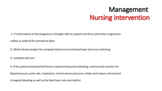 Management 
Nursing intervention 
1- If continuation of the pregnancy is thought safe for patient and fetus administer magnesium 
sulfate as ordered for premature labor 
2- Obtain blood samples for complete blood count and blood type and cross matching 
3- complete bed rest 
4- If the patient and placenta Previa is experiencing active bleeding, continuously monitor her 
blood pressure, pulse rate, respiration, central venous pressure, intake and output, and amount 
of vaginal bleeding as well as the fetal heart rate and rhythm 
 