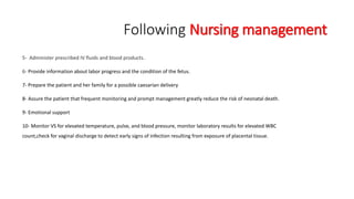 Following Nursing management 
5- Administer prescribed IV fluids and blood products. 
6- Provide information about labor progress and the condition of the fetus. 
7- Prepare the patient and her family for a possible caesarian delivery 
8- Assure the patient that frequent monitoring and prompt management greatly reduce the risk of neonatal death. 
9- Emotional support 
10- Monitor VS for elevated temperature, pulse, and blood pressure, monitor laboratory results for elevated WBC 
count,check for vaginal discharge to detect early signs of infection resulting from exposure of placental tissue. 
 
