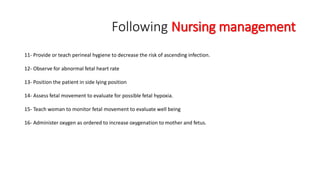 Following Nursing management 
11- Provide or teach perineal hygiene to decrease the risk of ascending infection. 
12- Observe for abnormal fetal heart rate 
13- Position the patient in side lying position 
14- Assess fetal movement to evaluate for possible fetal hypoxia. 
15- Teach woman to monitor fetal movement to evaluate well being 
16- Administer oxygen as ordered to increase oxygenation to mother and fetus. 
 