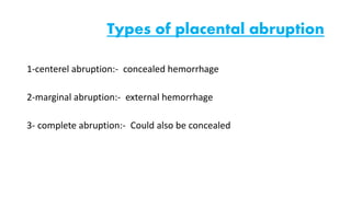 Types of placental abruption 
1-centerel abruption:- concealed hemorrhage 
2-marginal abruption:- external hemorrhage 
3- complete abruption:- Could also be concealed 
 