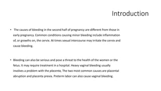 Introduction 
• The causes of bleeding in the second half of pregnancy are different from those in 
early pregnancy. Common conditions causing minor bleeding include inflammation 
of, or growths on, the cervix. At times sexual intercourse may irritate the cervix and 
cause bleeding. 
• Bleeding can also be serious and pose a threat to the health of the women or the 
fetus. It may require treatment in a hospital. Heavy vaginal bleeding usually 
involves a problem with the placenta, The two most common causes are placental 
abruption and placenta previa. Preterm labor can also cause vaginal bleeding. 
 