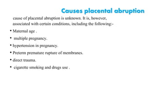 Causes placental abruption 
cause of placental abruption is unknown. It is, however, 
associated with certain conditions, including the following:- 
• Maternal age . 
• multiple pregnancy. 
• hypertension in pregnancy. 
• Preterm premature rupture of membranes. 
• direct trauma. 
• cigarette smoking and drugs use . 
 