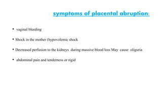 • vaginal bleeding 
symptoms of placental abruption: 
• Shock in the mother (hypovolemic shock 
• Decreased perfusion to the kidneys during massive blood loss May cause oliguria 
• abdominal pain and tenderness or rigid 
 