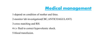 Medical management 
1-depend on condition of mother and fetus. 
2-monitor lab investigation(CBC,ANTICOAGULANT) 
3-cross matching and RH. 
4-i.v fluid to correct hypovolemic shock. 
5-blood transfusion. 
 