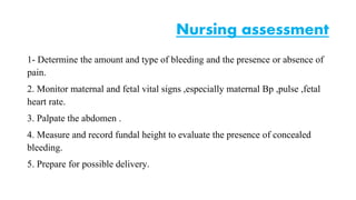 Nursing assessment 
1- Determine the amount and type of bleeding and the presence or absence of 
pain. 
2. Monitor maternal and fetal vital signs ,especially maternal Bp ,pulse ,fetal 
heart rate. 
3. Palpate the abdomen . 
4. Measure and record fundal height to evaluate the presence of concealed 
bleeding. 
5. Prepare for possible delivery. 
 