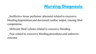 Nursing Diagnosis: 
_Ineffective tissue perfusion: placental related to excessive 
bleeding,hypotention,and decreased cardiac output, causing fetal 
compromise. 
_ Deficient fluid volume related to excessive bleeding. 
_Fear related to excessive bleeding,procedures,and unknown 
outcome 
 