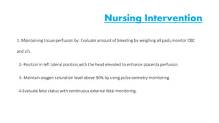 Nursing Intervention 
1. Maintaining tissue perfusion by: Evaluate amount of bleeding by weighing all pads,monitor CBC 
and v/s. 
2- Position in left lateral position,with the head elevated to enhance placenta perfusion. 
3- Maintain oxygen saturation level above 90% by using pulse oximetry monitoring. 
4-Evaluate fetal status with continuous external fetal monitoring. 
 
