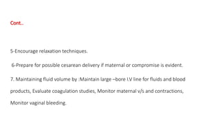 Cont.. 
5-Encourage relaxation techniques. 
6-Prepare for possible cesarean delivery if maternal or compromise is evident. 
7. Maintaining fluid volume by :Maintain large –bore I.V line for fluids and blood 
products, Evaluate coagulation studies, Monitor maternal v/s and contractions, 
Monitor vaginal bleeding. 
 