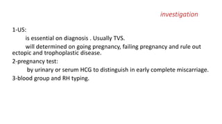 investigation 
1-US: 
is essential on diagnosis . Usually TVS. 
will determined on going pregnancy, failing pregnancy and rule out 
ectopic and trophoplastic disease. 
2-pregnancy test: 
by urinary or serum HCG to distinguish in early complete miscarriage. 
3-blood group and RH typing. 
 
