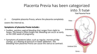 Placenta Previa has been categorized 
into 3 type 
1- Complete placenta Previa, where the placenta completely 
covers the internal os. 
Symptoms of placenta Previa include:- 
• Sudden, painless vaginal bleeding that ranges from slight to 
heavy. The blood is often bright red. Bleeding can occur as early 
as the 20th week of pregnancy. 
• Symptoms of preterm labor, such as regular, menstrual-like 
cramps, or a feeling of pressure in lower abdomen. The 
bleeding from placenta Previa can cause the uterus to contract. 
 