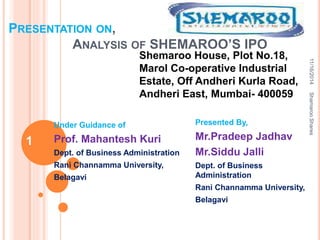 PRESENTATION ON,
ANALYSIS OF SHEMAROO’S IPO
Under Guidance of
Prof. Mahantesh Kuri
Dept. of Business Administration
Rani Channamma University,
Belagavi
Presented By,
Mr.Pradeep Jadhav
Mr.Siddu Jalli
Dept. of Business
Administration
Rani Channamma University,
Belagavi
Shemaroo House, Plot No.18,
Marol Co-operative Industrial
Estate, Off Andheri Kurla Road,
Andheri East, Mumbai- 400059
11/16/2014
1
ShamarooShares
 