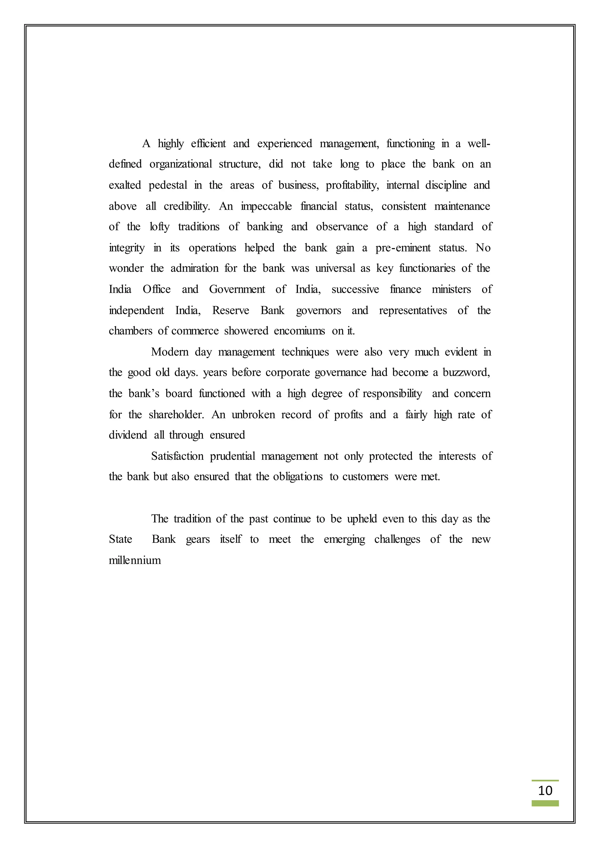 10 
A highly efficient and experienced management, functioning in a well-defined 
organizational structure, did not take long to place the bank on an 
exalted pedestal in the areas of business, profitability, internal discipline and 
above all credibility. An impeccable financial status, consistent maintenance 
of the lofty traditions of banking and observance of a high standard of 
integrity in its operations helped the bank gain a pre-eminent status. No 
wonder the admiration for the bank was universal as key functionaries of the 
India Office and Government of India, successive finance ministers of 
independent India, Reserve Bank governors and representatives of the 
chambers of commerce showered encomiums on it. 
Modern day management techniques were also very much evident in 
the good old days. years before corporate governance had become a buzzword, 
the bank’s board functioned with a high degree of responsibility and concern 
for the shareholder. An unbroken record of profits and a fairly high rate of 
dividend all through ensured 
Satisfaction prudential management not only protected the interests of 
the bank but also ensured that the obligations to customers were met. 
The tradition of the past continue to be upheld even to this day as the 
State Bank gears itself to meet the emerging challenges of the new 
millennium 
 