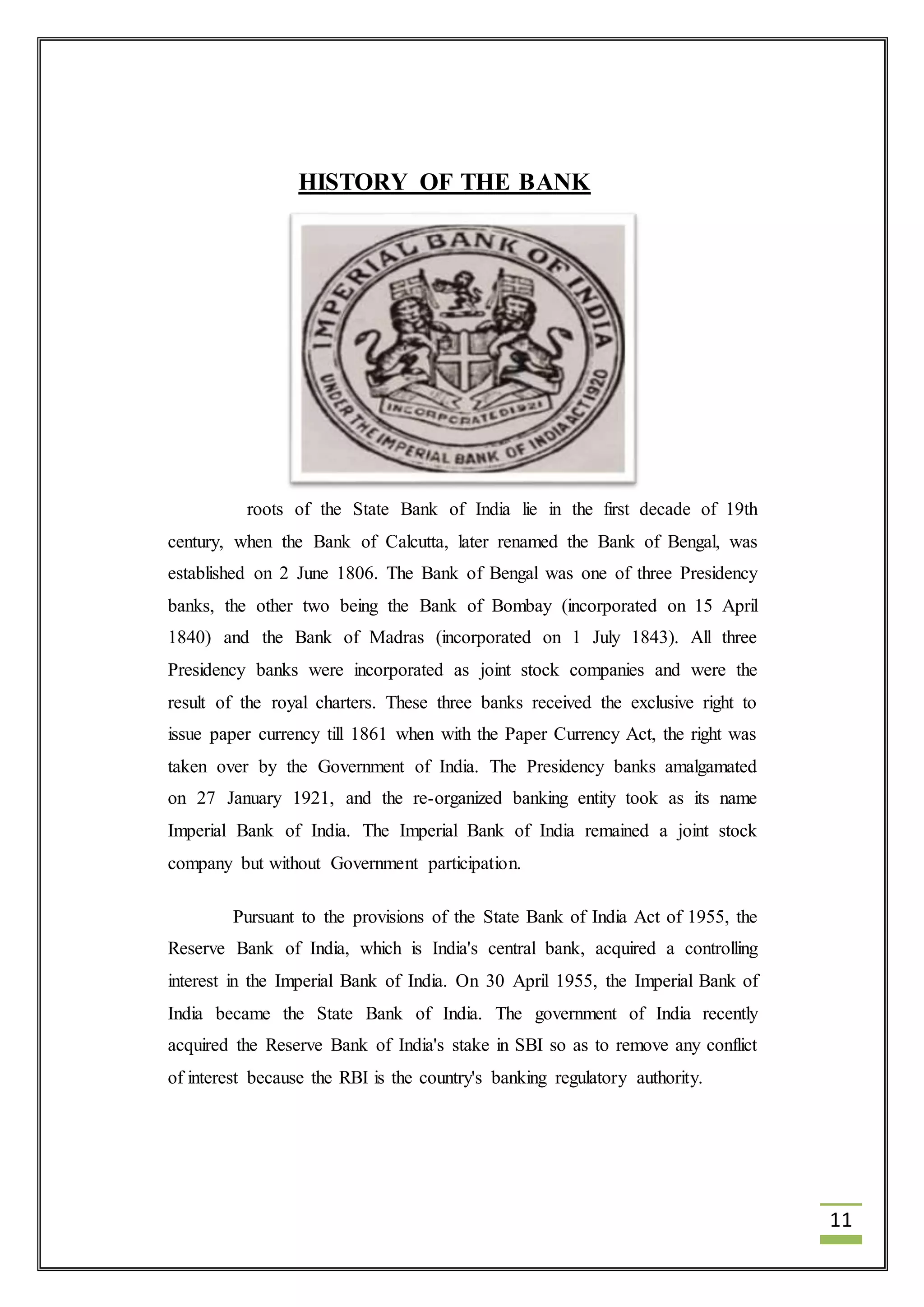 11 
HISTORY OF THE BANK 
roots of the State Bank of India lie in the first decade of 19th 
century, when the Bank of Calcutta, later renamed the Bank of Bengal, was 
established on 2 June 1806. The Bank of Bengal was one of three Presidency 
banks, the other two being the Bank of Bombay (incorporated on 15 April 
1840) and the Bank of Madras (incorporated on 1 July 1843). All three 
Presidency banks were incorporated as joint stock companies and were the 
result of the royal charters. These three banks received the exclusive right to 
issue paper currency till 1861 when with the Paper Currency Act, the right was 
taken over by the Government of India. The Presidency banks amalgamated 
on 27 January 1921, and the re-organized banking entity took as its name 
Imperial Bank of India. The Imperial Bank of India remained a joint stock 
company but without Government participation. 
Pursuant to the provisions of the State Bank of India Act of 1955, the 
Reserve Bank of India, which is India's central bank, acquired a controlling 
interest in the Imperial Bank of India. On 30 April 1955, the Imperial Bank of 
India became the State Bank of India. The government of India recently 
acquired the Reserve Bank of India's stake in SBI so as to remove any conflict 
of interest because the RBI is the country's banking regulatory authority. 
 