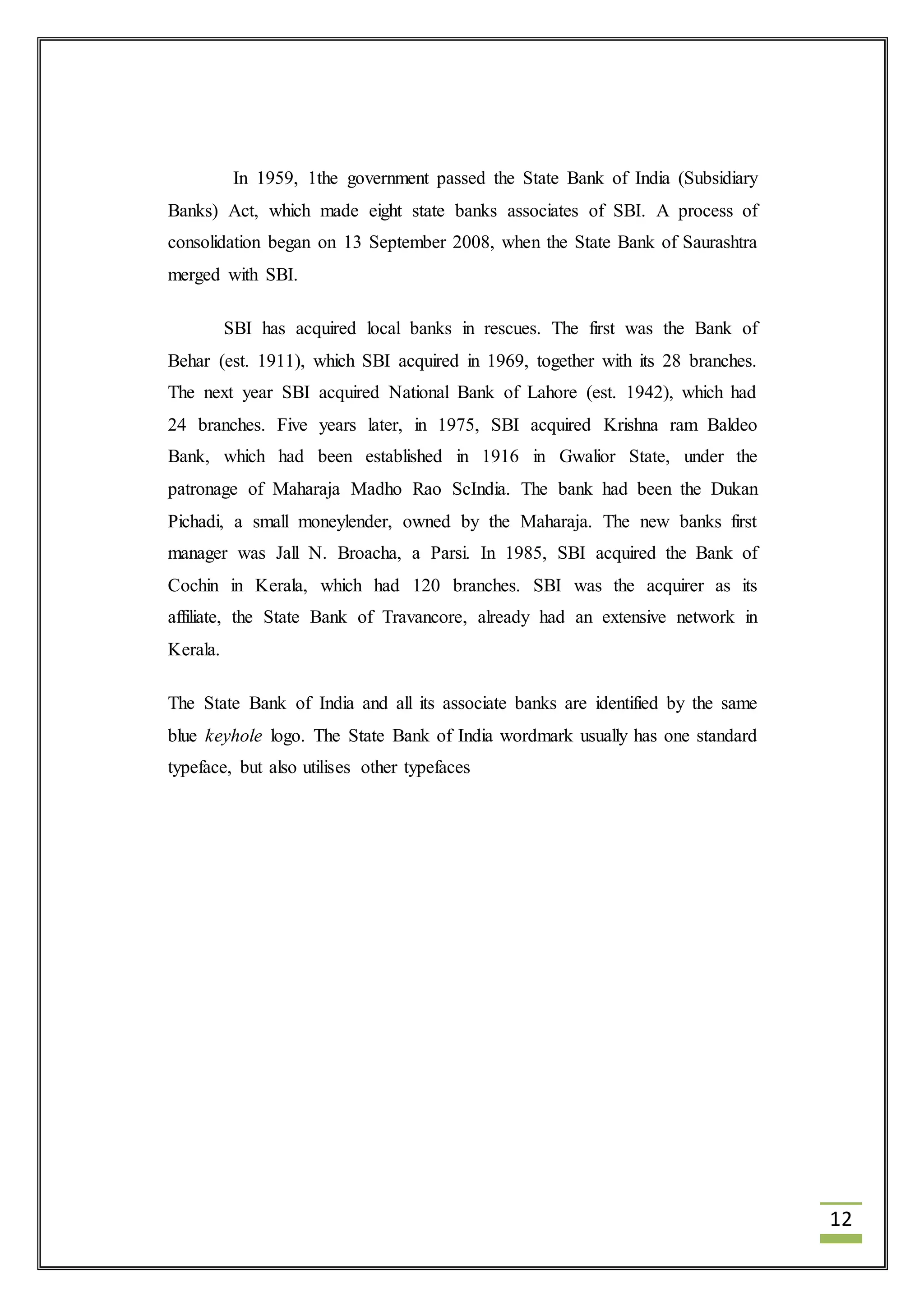 12 
In 1959, 1the government passed the State Bank of India (Subsidiary 
Banks) Act, which made eight state banks associates of SBI. A process of 
consolidation began on 13 September 2008, when the State Bank of Saurashtra 
merged with SBI. 
SBI has acquired local banks in rescues. The first was the Bank of 
Behar (est. 1911), which SBI acquired in 1969, together with its 28 branches. 
The next year SBI acquired National Bank of Lahore (est. 1942), which had 
24 branches. Five years later, in 1975, SBI acquired Krishna ram Baldeo 
Bank, which had been established in 1916 in Gwalior State, under the 
patronage of Maharaja Madho Rao ScIndia. The bank had been the Dukan 
Pichadi, a small moneylender, owned by the Maharaja. The new banks first 
manager was Jall N. Broacha, a Parsi. In 1985, SBI acquired the Bank of 
Cochin in Kerala, which had 120 branches. SBI was the acquirer as its 
affiliate, the State Bank of Travancore, already had an extensive network in 
Kerala. 
The State Bank of India and all its associate banks are identified by the same 
blue keyhole logo. The State Bank of India wordmark usually has one standard 
typeface, but also utilises other typefaces 
 