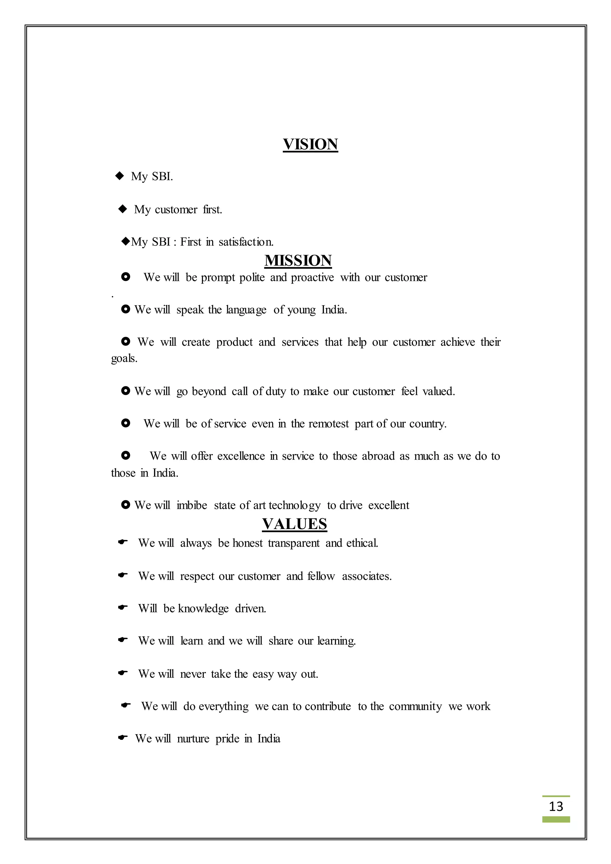 13 
VISION 
 My SBI. 
 My customer first. 
My SBI : First in satisfaction. 
MISSION 
 We will be prompt polite and proactive with our customer 
. 
 We will speak the language of young India. 
 We will create product and services that help our customer achieve their 
goals. 
 We will go beyond call of duty to make our customer feel valued. 
 We will be of service even in the remotest part of our country. 
 We will offer excellence in service to those abroad as much as we do to 
those in India. 
 We will imbibe state of art technology to drive excellent 
VALUES 
 We will always be honest transparent and ethical. 
 We will respect our customer and fellow associates. 
 Will be knowledge driven. 
 We will learn and we will share our learning. 
 We will never take the easy way out. 
 We will do everything we can to contribute to the community we work 
 We will nurture pride in India 
 