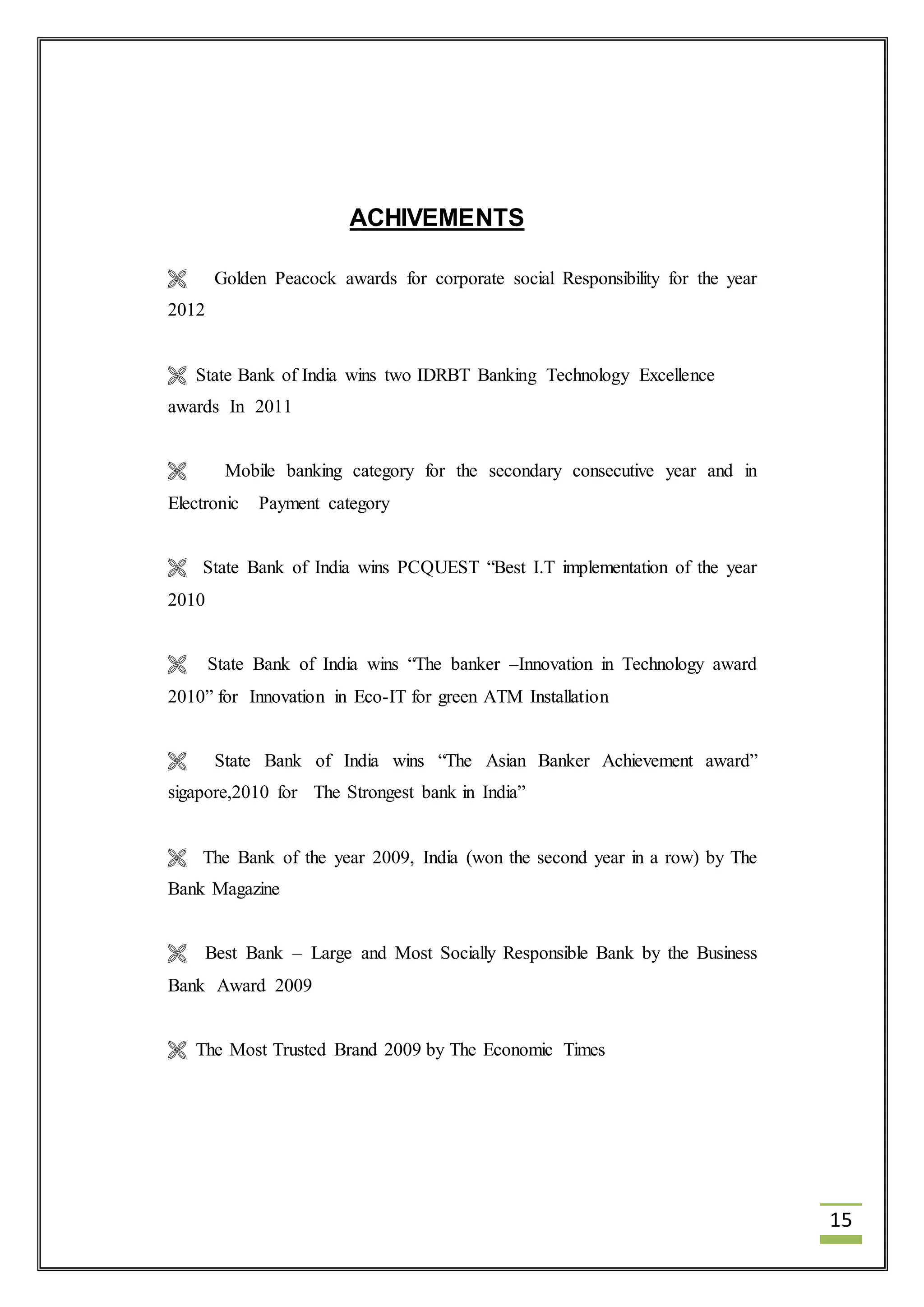15 
ACHIVEMENTS 
 Golden Peacock awards for corporate social Responsibility for the year 
2012 
 State Bank of India wins two IDRBT Banking Technology Excellence 
awards In 2011 
 Mobile banking category for the secondary consecutive year and in 
Electronic Payment category 
 State Bank of India wins PCQUEST “Best I.T implementation of the year 
2010 
 State Bank of India wins “The banker –Innovation in Technology award 
2010” for Innovation in Eco-IT for green ATM Installation 
 State Bank of India wins “The Asian Banker Achievement award” 
sigapore,2010 for The Strongest bank in India” 
 The Bank of the year 2009, India (won the second year in a row) by The 
Bank Magazine 
 Best Bank – Large and Most Socially Responsible Bank by the Business 
Bank Award 2009 
 The Most Trusted Brand 2009 by The Economic Times 
 