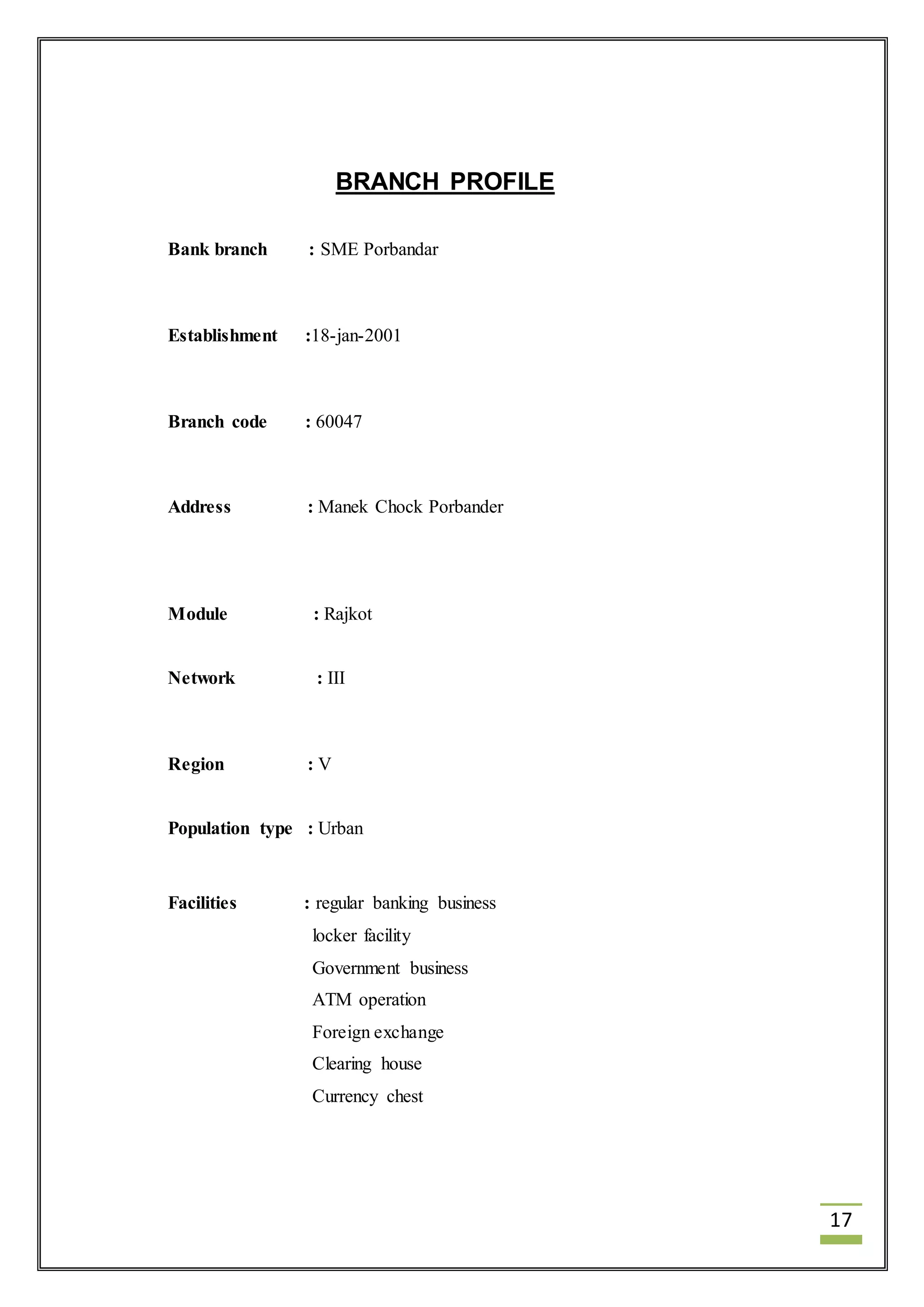 17 
BRANCH PROFILE 
Bank branch : SME Porbandar 
Establishment :18-jan-2001 
Branch code : 60047 
Address : Manek Chock Porbander 
Module : Rajkot 
Network : III 
Region : V 
Population type : Urban 
Facilities : regular banking business 
locker facility 
Government business 
ATM operation 
Foreign exchange 
Clearing house 
Currency chest 
 