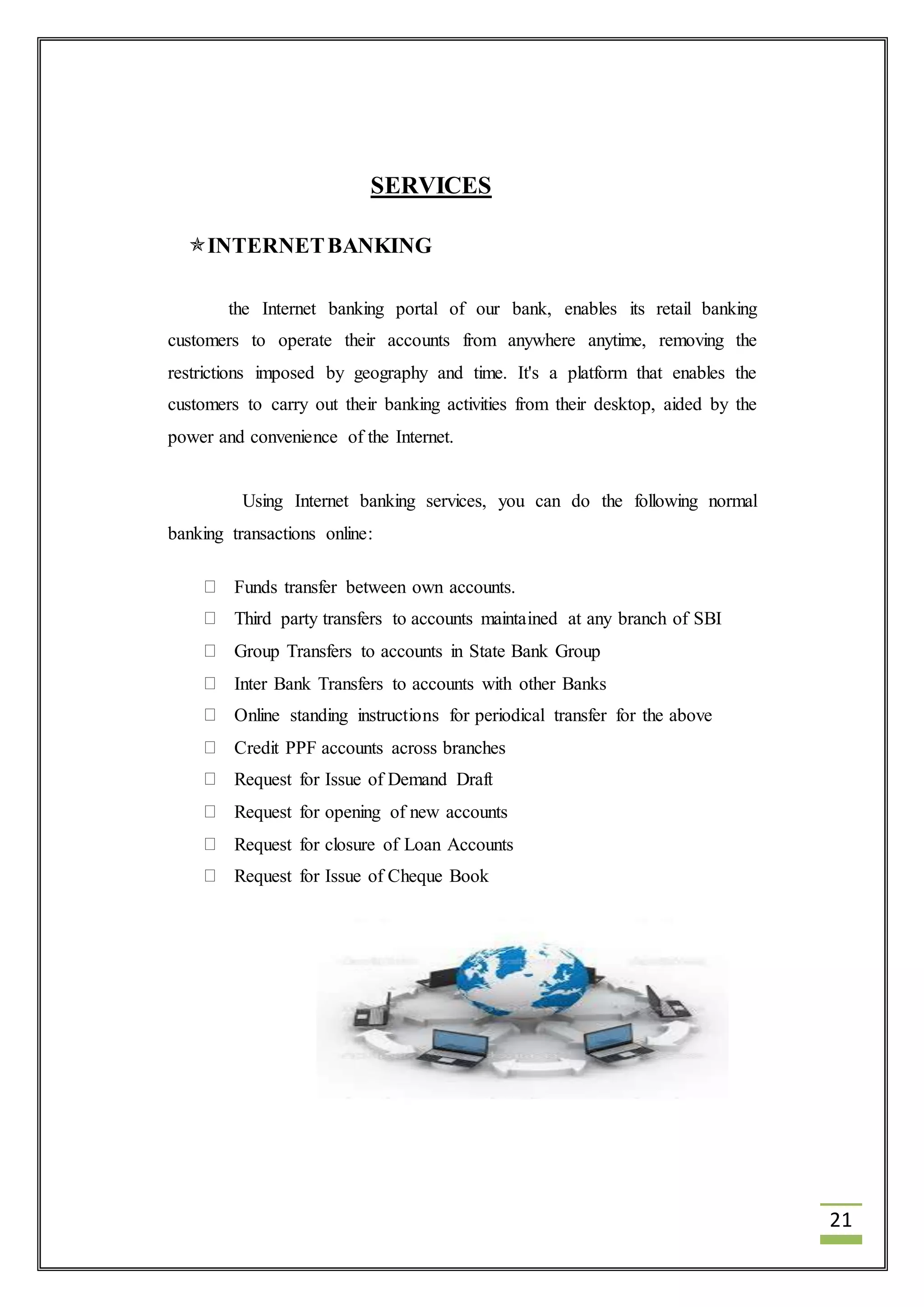 21 
SERVICES 
INTERNET BANKING 
the Internet banking portal of our bank, enables its retail banking 
customers to operate their accounts from anywhere anytime, removing the 
restrictions imposed by geography and time. It's a platform that enables the 
customers to carry out their banking activities from their desktop, aided by the 
power and convenience of the Internet. 
Using Internet banking services, you can do the following normal 
banking transactions online: 
Funds transfer between own accounts. 
Third party transfers to accounts maintained at any branch of SBI 
Group Transfers to accounts in State Bank Group 
Inter Bank Transfers to accounts with other Banks 
Online standing instructions for periodical transfer for the above 
Credit PPF accounts across branches 
Request for Issue of Demand Draft 
Request for opening of new accounts 
Request for closure of Loan Accounts 
Request for Issue of Cheque Book 
 