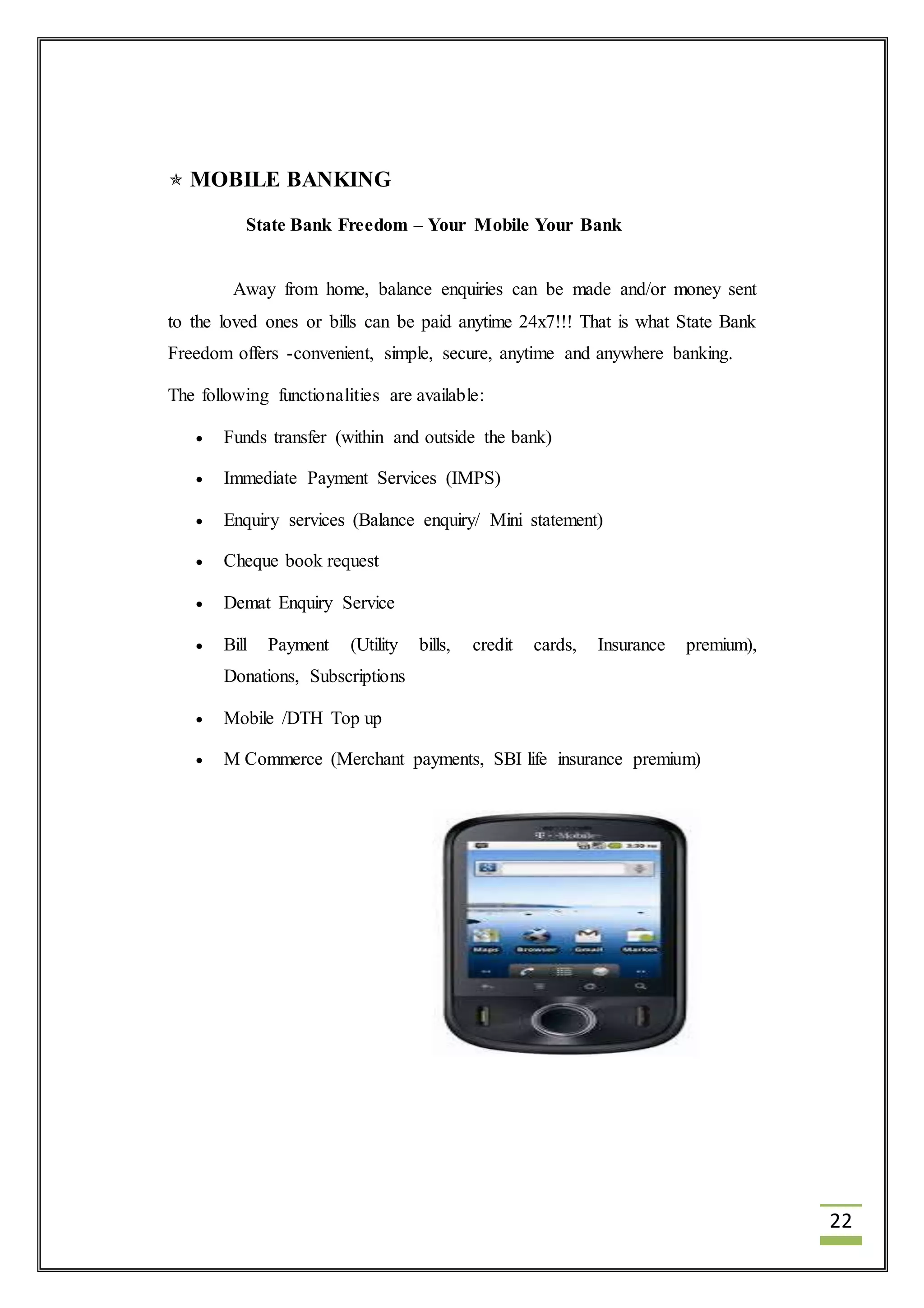 22 
 MOBILE BANKING 
State Bank Freedom – Your Mobile Your Bank 
Away from home, balance enquiries can be made and/or money sent 
to the loved ones or bills can be paid anytime 24x7!!! That is what State Bank 
Freedom offers -convenient, simple, secure, anytime and anywhere banking. 
The following functionalities are available: 
 Funds transfer (within and outside the bank) 
 Immediate Payment Services (IMPS) 
 Enquiry services (Balance enquiry/ Mini statement) 
 Cheque book request 
 Demat Enquiry Service 
 Bill Payment (Utility bills, credit cards, Insurance premium), 
Donations, Subscriptions 
 Mobile /DTH Top up 
 M Commerce (Merchant payments, SBI life insurance premium) 
 