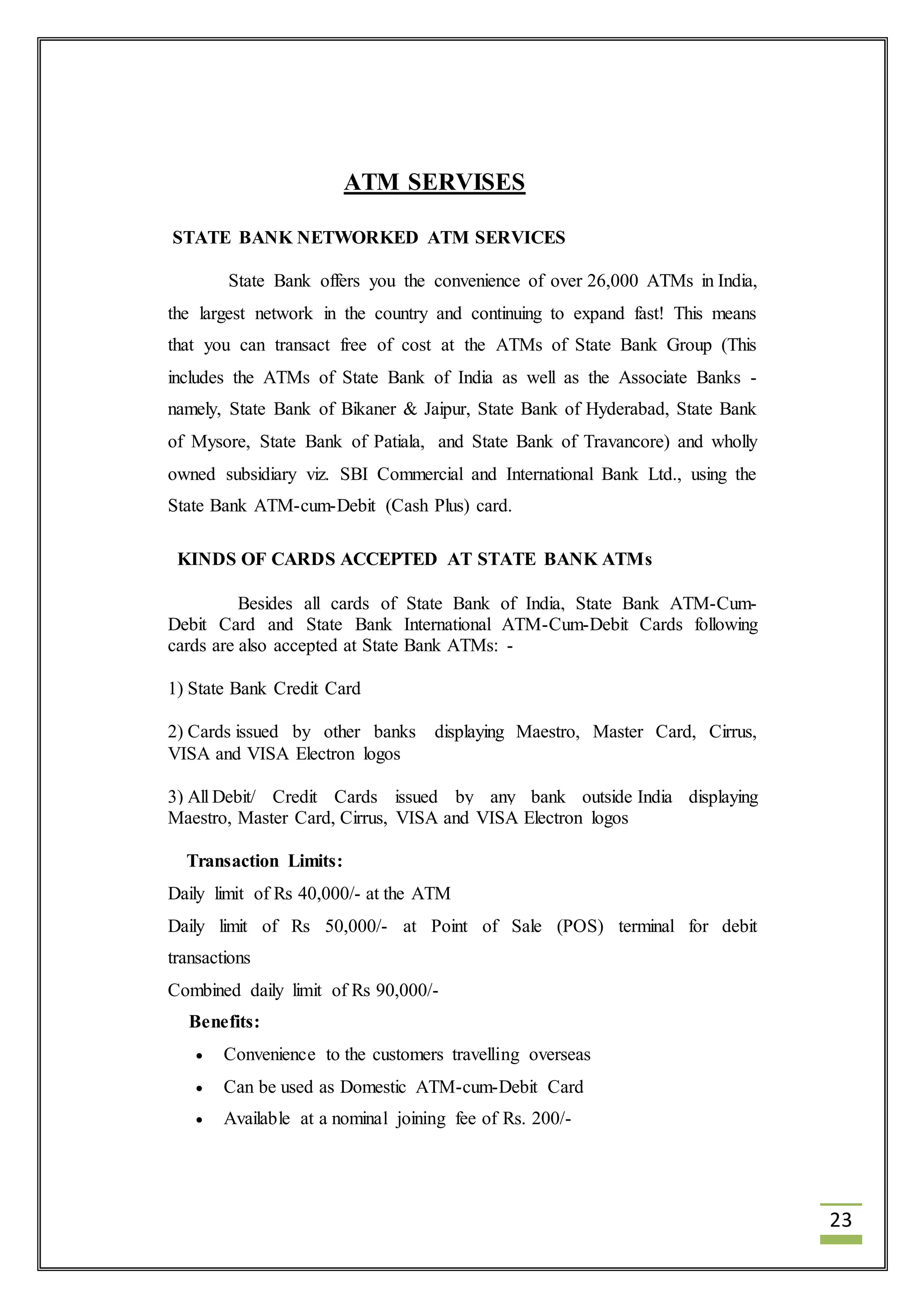 23 
ATM SERVISES 
STATE BANK NETWORKED ATM SERVICES 
State Bank offers you the convenience of over 26,000 ATMs in India, 
the largest network in the country and continuing to expand fast! This means 
that you can transact free of cost at the ATMs of State Bank Group (This 
includes the ATMs of State Bank of India as well as the Associate Banks - 
namely, State Bank of Bikaner & Jaipur, State Bank of Hyderabad, State Bank 
of Mysore, State Bank of Patiala, and State Bank of Travancore) and wholly 
owned subsidiary viz. SBI Commercial and International Bank Ltd., using the 
State Bank ATM-cum-Debit (Cash Plus) card. 
KINDS OF CARDS ACCEPTED AT STATE BANK ATMs 
Besides all cards of State Bank of India, State Bank ATM-Cum- 
Debit Card and State Bank International ATM-Cum-Debit Cards following 
cards are also accepted at State Bank ATMs: - 
1) State Bank Credit Card 
2) Cards issued by other banks displaying Maestro, Master Card, Cirrus, 
VISA and VISA Electron logos 
3) All Debit/ Credit Cards issued by any bank outside India displaying 
Maestro, Master Card, Cirrus, VISA and VISA Electron logos 
Transaction Limits: 
Daily limit of Rs 40,000/- at the ATM 
Daily limit of Rs 50,000/- at Point of Sale (POS) terminal for debit 
transactions 
Combined daily limit of Rs 90,000/- 
Benefits: 
 Convenience to the customers travelling overseas 
 Can be used as Domestic ATM-cum-Debit Card 
 Available at a nominal joining fee of Rs. 200/- 
 