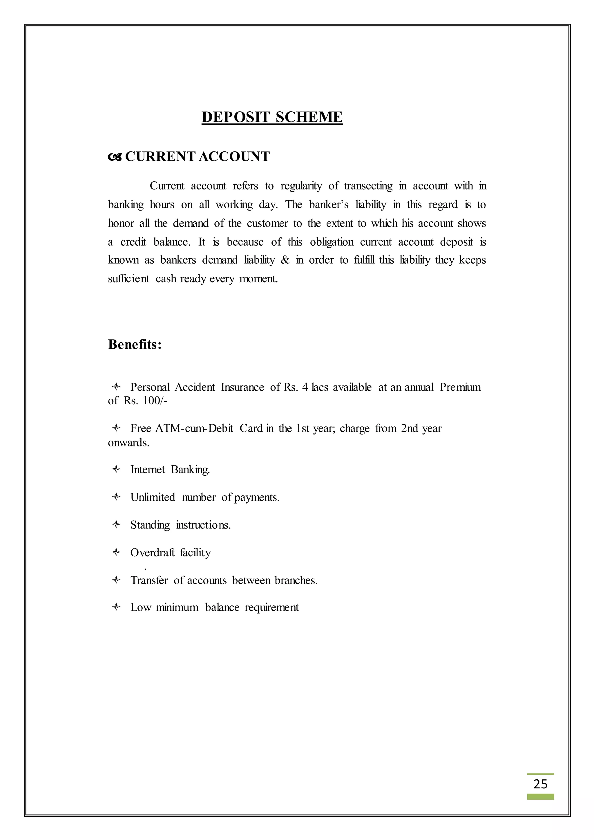 25 
DEPOSIT SCHEME 
 CURRENT ACCOUNT 
Current account refers to regularity of transecting in account with in 
banking hours on all working day. The banker’s liability in this regard is to 
honor all the demand of the customer to the extent to which his account shows 
a credit balance. It is because of this obligation current account deposit is 
known as bankers demand liability & in order to fulfill this liability they keeps 
sufficient cash ready every moment. 
Benefits: 
 Personal Accident Insurance of Rs. 4 lacs available at an annual Premium 
of Rs. 100/- 
 Free ATM-cum-Debit Card in the 1st year; charge from 2nd year 
onwards. 
 Internet Banking. 
 Unlimited number of payments. 
 Standing instructions. 
 Overdraft facility 
. 
 Transfer of accounts between branches. 
 Low minimum balance requirement 
 