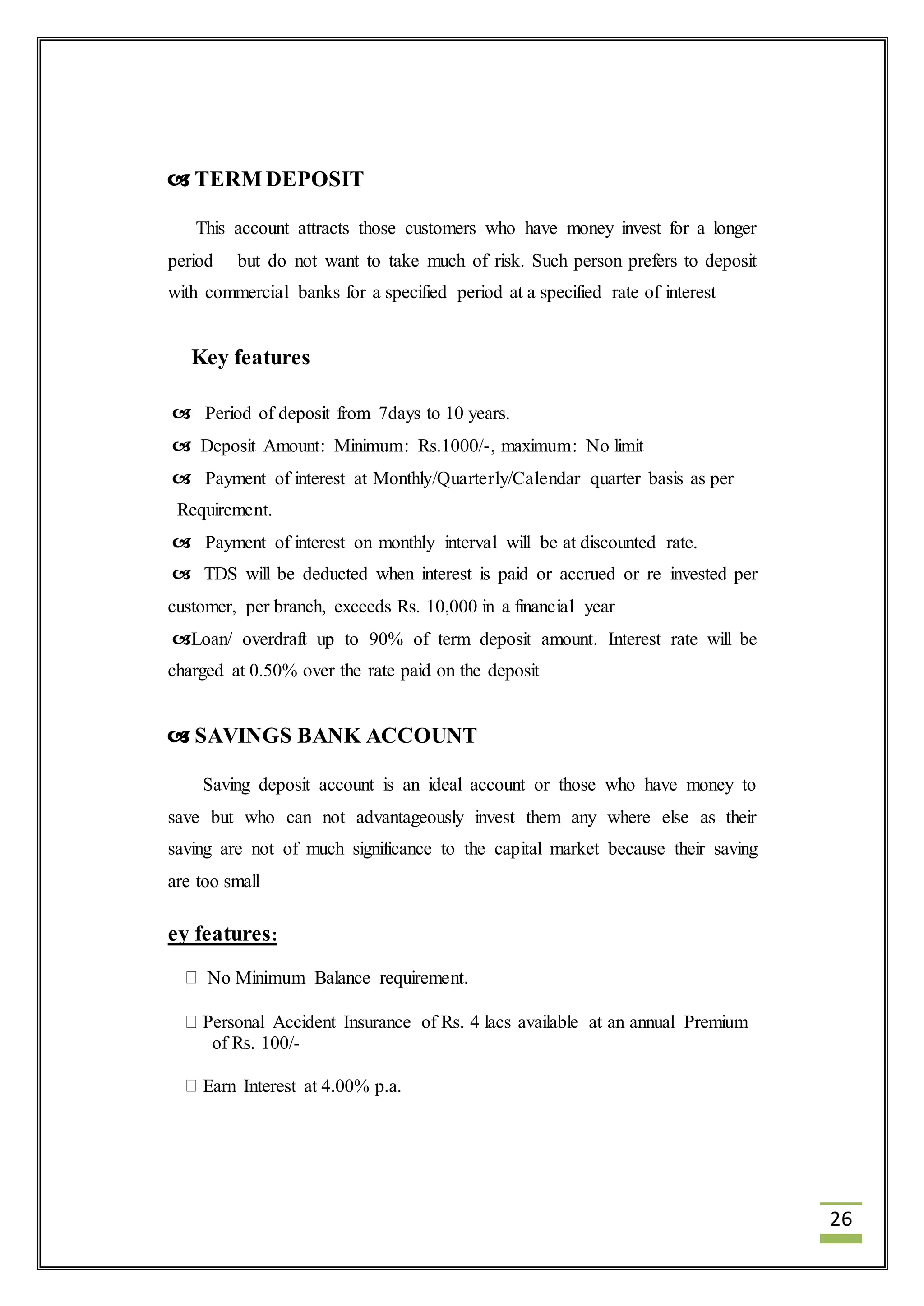 26 
 TERM DEPOSIT 
This account attracts those customers who have money invest for a longer 
period but do not want to take much of risk. Such person prefers to deposit 
with commercial banks for a specified period at a specified rate of interest 
Key features 
 Period of deposit from 7days to 10 years. 
 Deposit Amount: Minimum: Rs.1000/-, maximum: No limit 
 Payment of interest at Monthly/Quarterly/Calendar quarter basis as per 
Requirement. 
 Payment of interest on monthly interval will be at discounted rate. 
 TDS will be deducted when interest is paid or accrued or re invested per 
customer, per branch, exceeds Rs. 10,000 in a financial year 
Loan/ overdraft up to 90% of term deposit amount. Interest rate will be 
charged at 0.50% over the rate paid on the deposit 
 SAVINGS BANK ACCOUNT 
Saving deposit account is an ideal account or those who have money to 
save but who can not advantageously invest them any where else as their 
saving are not of much significance to the capital market because their saving 
are too small 
ey features: 
No Minimum Balance requirement. 
Personal Accident Insurance of Rs. 4 lacs available at an annual Premium 
of Rs. 100/- 
Earn Interest at 4.00% p.a. 
 