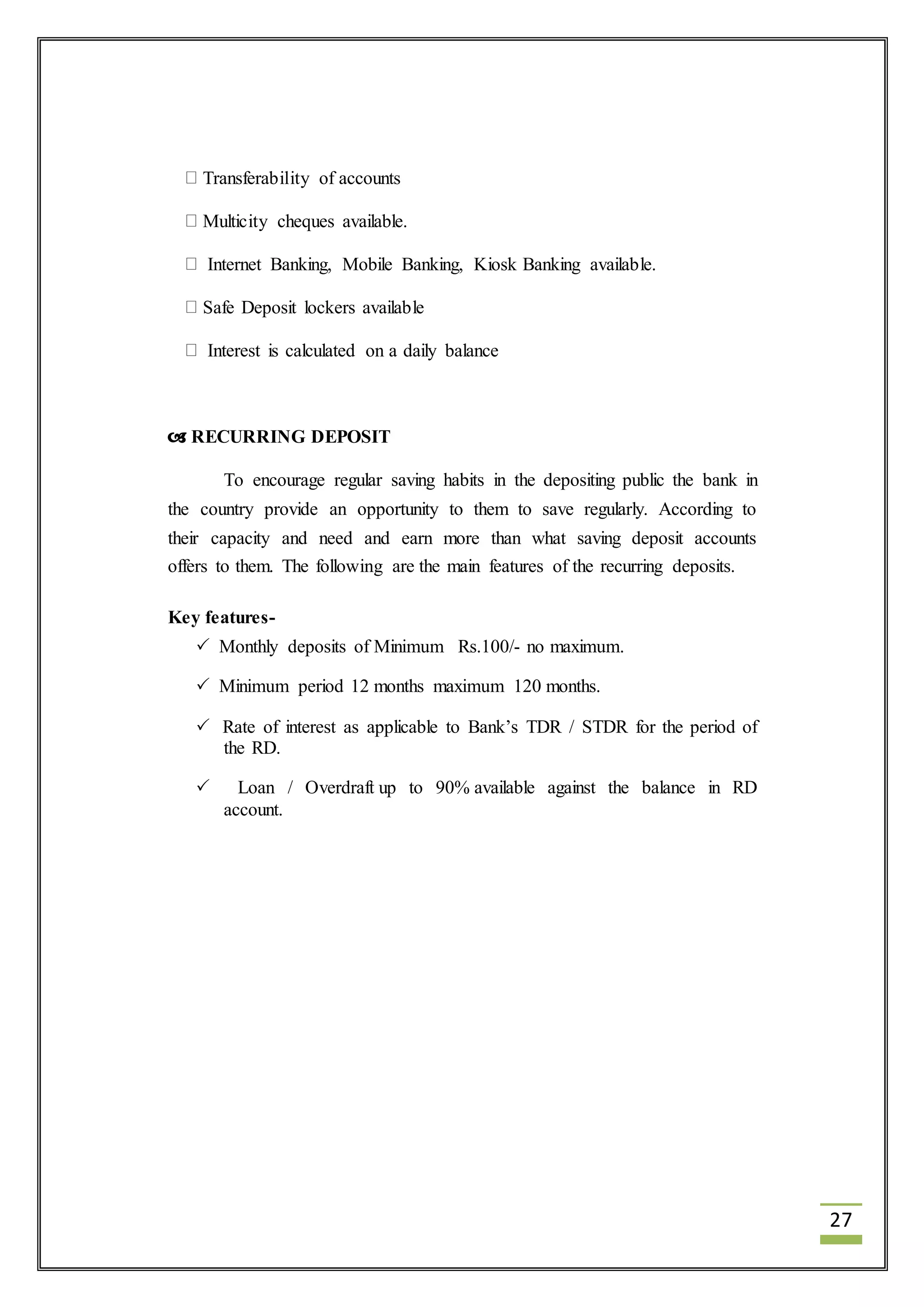 27 
Transferability of accounts 
Multicity cheques available. 
Internet Banking, Mobile Banking, Kiosk Banking available. 
Safe Deposit lockers available 
Interest is calculated on a daily balance 
 RECURRING DEPOSIT 
To encourage regular saving habits in the depositing public the bank in 
the country provide an opportunity to them to save regularly. According to 
their capacity and need and earn more than what saving deposit accounts 
offers to them. The following are the main features of the recurring deposits. 
Key features- 
 Monthly deposits of Minimum Rs.100/- no maximum. 
 Minimum period 12 months maximum 120 months. 
 Rate of interest as applicable to Bank’s TDR / STDR for the period of 
the RD. 
 Loan / Overdraft up to 90% available against the balance in RD 
account. 
 