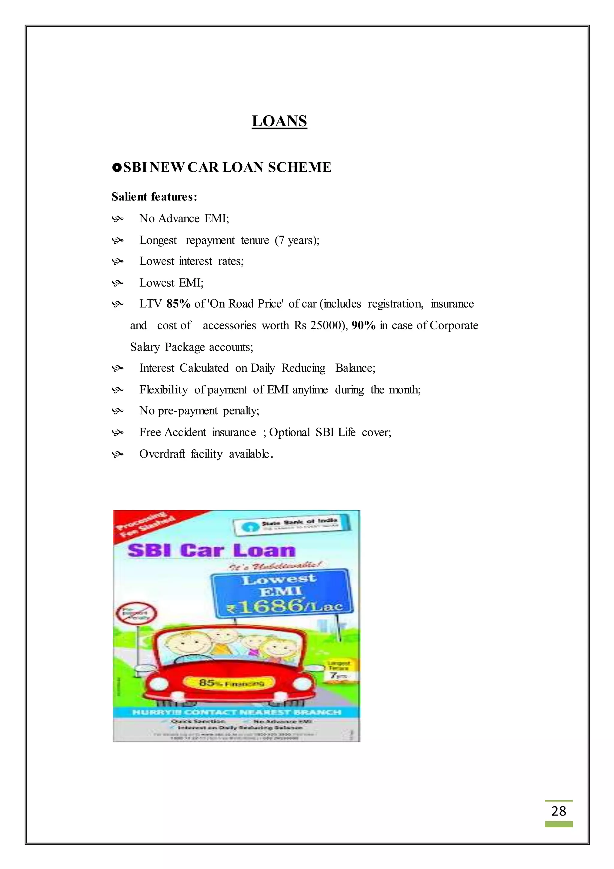 28 
LOANS 
SBI NEW CAR LOAN SCHEME 
Salient features: 
 No Advance EMI; 
 Longest repayment tenure (7 years); 
 Lowest interest rates; 
 Lowest EMI; 
 LTV 85% of 'On Road Price' of car (includes registration, insurance 
and cost of accessories worth Rs 25000), 90% in case of Corporate 
Salary Package accounts; 
 Interest Calculated on Daily Reducing Balance; 
 Flexibility of payment of EMI anytime during the month; 
 No pre-payment penalty; 
 Free Accident insurance ; Optional SBI Life cover; 
 Overdraft facility available. 
 