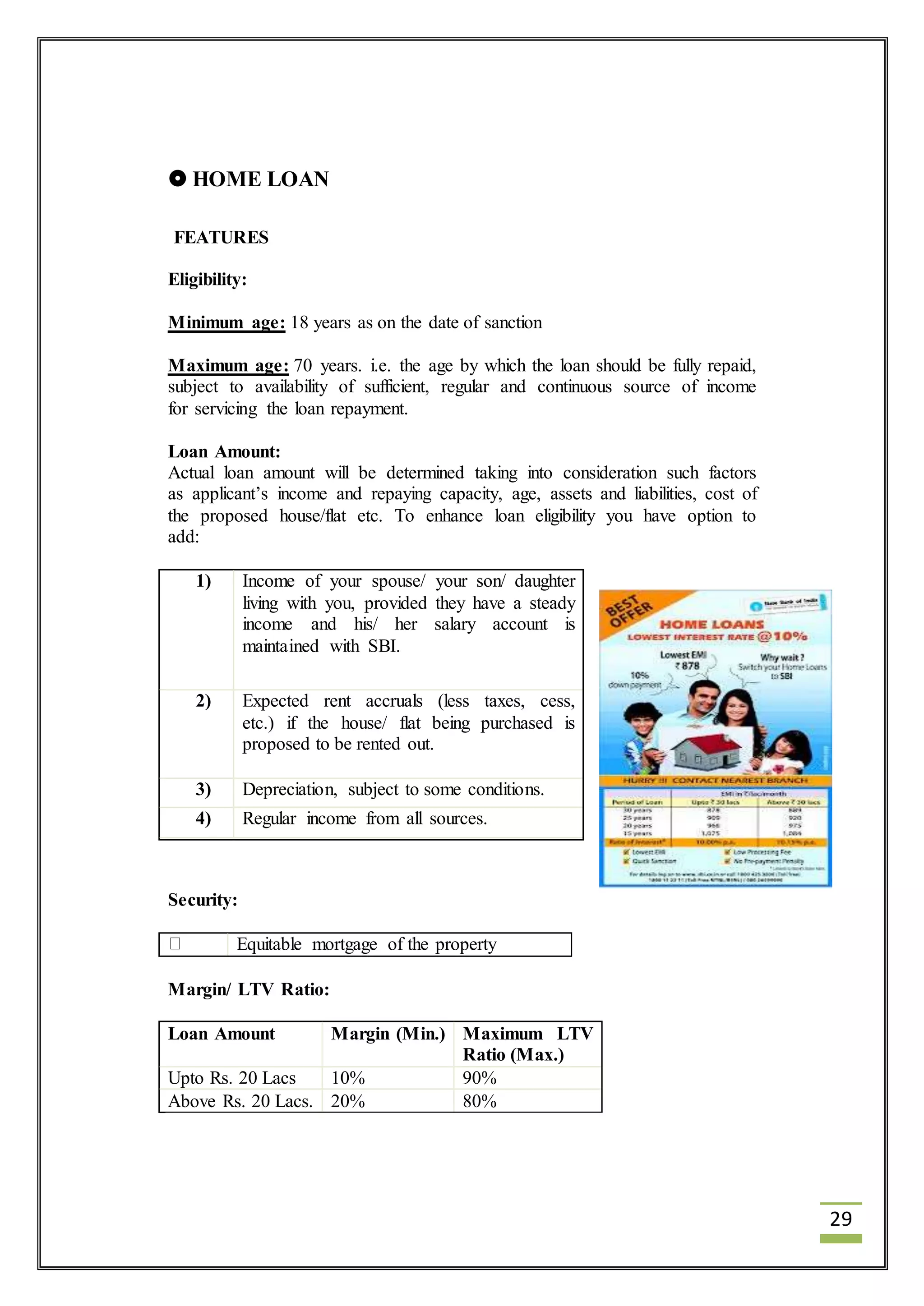 29 
 HOME LOAN 
FEATURES 
Eligibility: 
Minimum age: 18 years as on the date of sanction 
Maximum age: 70 years. i.e. the age by which the loan should be fully repaid, 
subject to availability of sufficient, regular and continuous source of income 
for servicing the loan repayment. 
Loan Amount: 
Actual loan amount will be determined taking into consideration such factors 
as applicant’s income and repaying capacity, age, assets and liabilities, cost of 
the proposed house/flat etc. To enhance loan eligibility you have option to 
add: 
1) Income of your spouse/ your son/ daughter 
2) Expected rent accruals (less taxes, cess, 
3) Depreciation, subject to some conditions. 
4) Regular income from all sources. 
Security: 
living with you, provided they have a steady 
income and his/ her salary account is 
maintained with SBI. 
etc.) if the house/ flat being purchased is 
proposed to be rented out. 
Equitable mortgage of the property 
Margin/ LTV Ratio: 
Loan Amount Margin (Min.) Maximum LTV 
Ratio (Max.) 
Upto Rs. 20 Lacs 10% 90% 
Above Rs. 20 Lacs. 20% 80% 
 