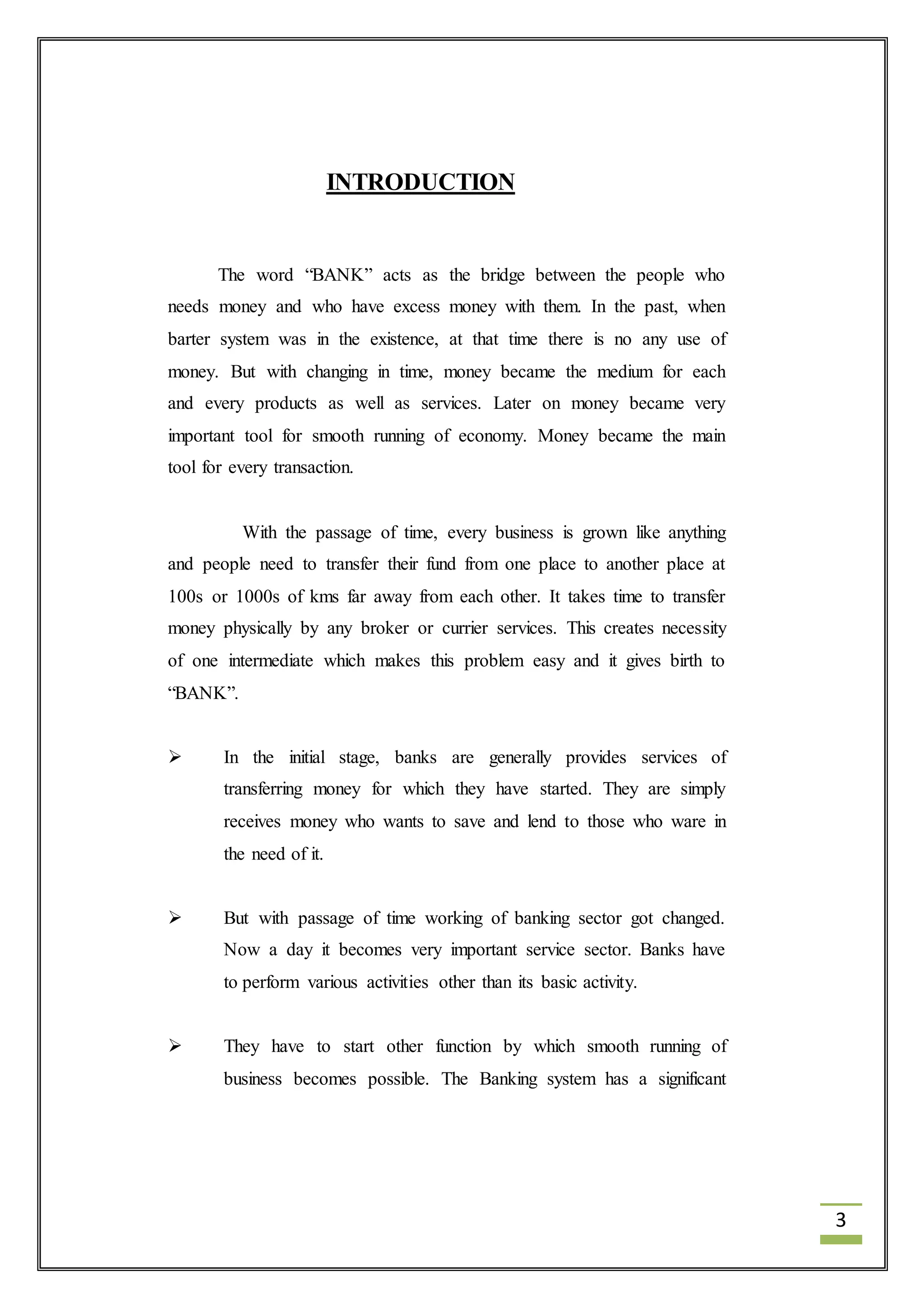 3 
INTRODUCTION 
The word “BANK” acts as the bridge between the people who 
needs money and who have excess money with them. In the past, when 
barter system was in the existence, at that time there is no any use of 
money. But with changing in time, money became the medium for each 
and every products as well as services. Later on money became very 
important tool for smooth running of economy. Money became the main 
tool for every transaction. 
With the passage of time, every business is grown like anything 
and people need to transfer their fund from one place to another place at 
100s or 1000s of kms far away from each other. It takes time to transfer 
money physically by any broker or currier services. This creates necessity 
of one intermediate which makes this problem easy and it gives birth to 
“BANK”. 
 In the initial stage, banks are generally provides services of 
transferring money for which they have started. They are simply 
receives money who wants to save and lend to those who ware in 
the need of it. 
 But with passage of time working of banking sector got changed. 
Now a day it becomes very important service sector. Banks have 
to perform various activities other than its basic activity. 
 They have to start other function by which smooth running of 
business becomes possible. The Banking system has a significant 
 