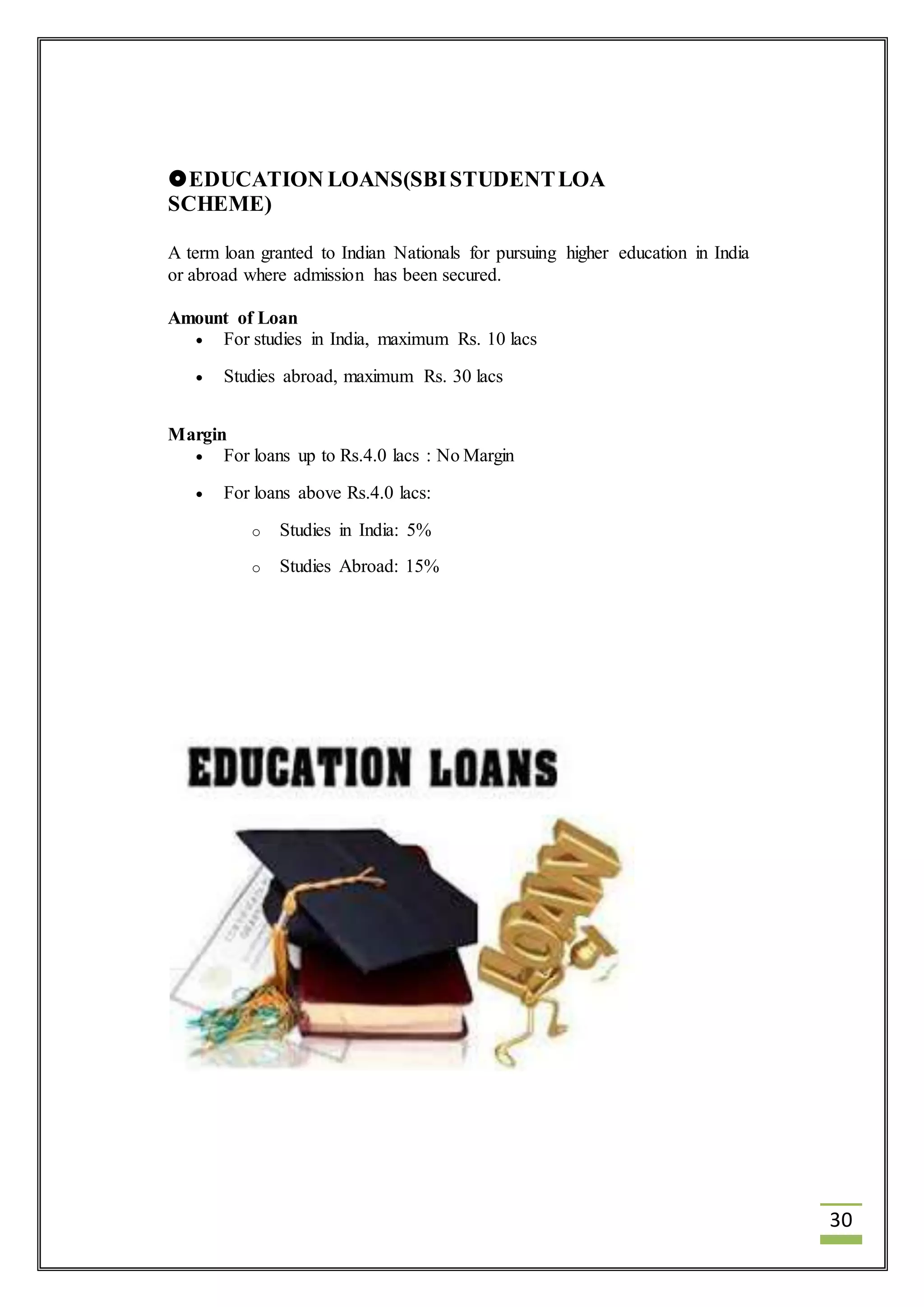 30 
EDUCATION LOANS(SBI STUDENT LOA 
SCHEME) 
A term loan granted to Indian Nationals for pursuing higher education in India 
or abroad where admission has been secured. 
Amount of Loan 
 For studies in India, maximum Rs. 10 lacs 
 Studies abroad, maximum Rs. 30 lacs 
Margin 
 For loans up to Rs.4.0 lacs : No Margin 
 For loans above Rs.4.0 lacs: 
o Studies in India: 5% 
o Studies Abroad: 15% 
 