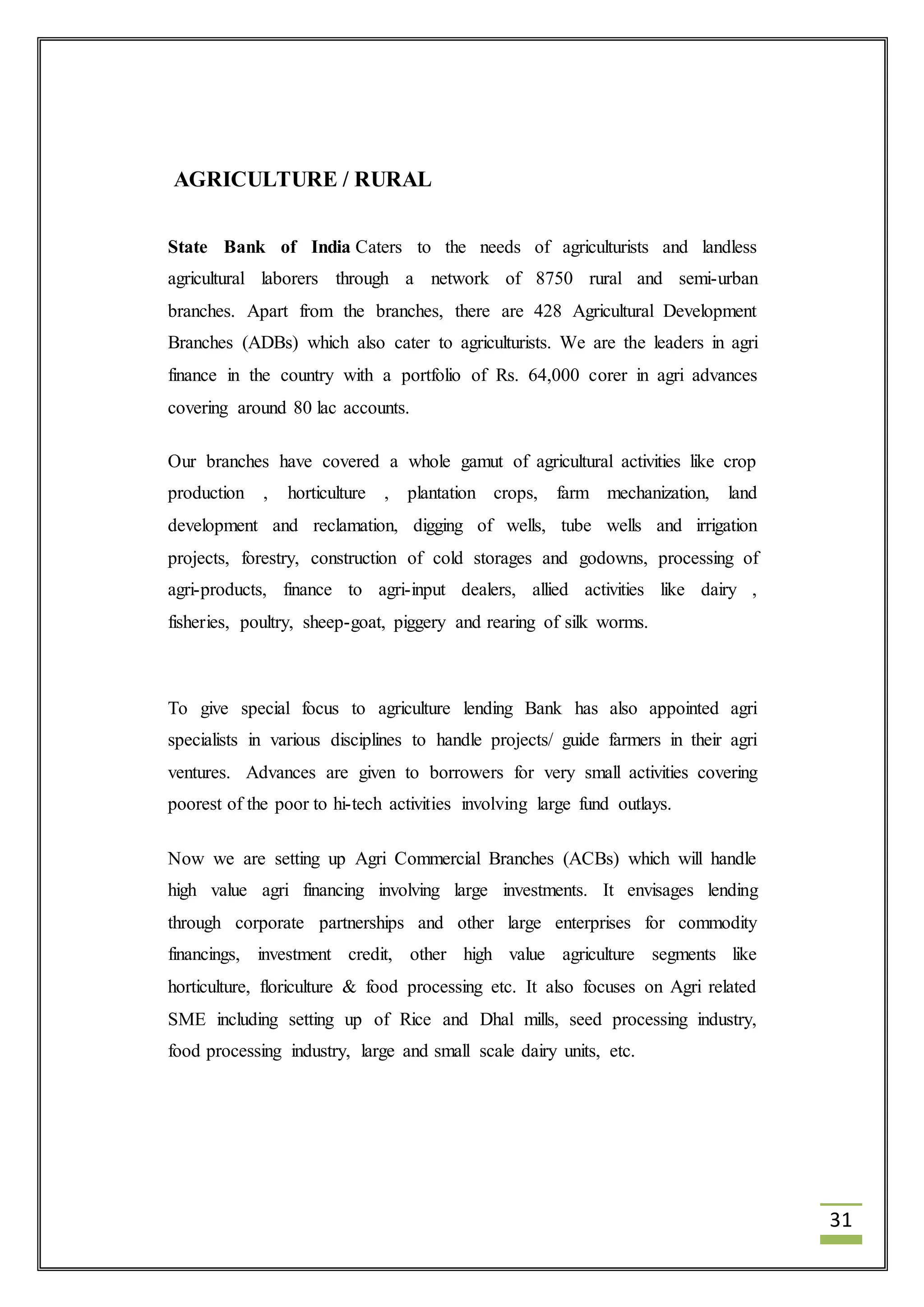 31 
AGRICULTURE / RURAL 
State Bank of India Caters to the needs of agriculturists and landless 
agricultural laborers through a network of 8750 rural and semi-urban 
branches. Apart from the branches, there are 428 Agricultural Development 
Branches (ADBs) which also cater to agriculturists. We are the leaders in agri 
finance in the country with a portfolio of Rs. 64,000 corer in agri advances 
covering around 80 lac accounts. 
Our branches have covered a whole gamut of agricultural activities like crop 
production , horticulture , plantation crops, farm mechanization, land 
development and reclamation, digging of wells, tube wells and irrigation 
projects, forestry, construction of cold storages and godowns, processing of 
agri-products, finance to agri-input dealers, allied activities like dairy , 
fisheries, poultry, sheep-goat, piggery and rearing of silk worms. 
To give special focus to agriculture lending Bank has also appointed agri 
specialists in various disciplines to handle projects/ guide farmers in their agri 
ventures. Advances are given to borrowers for very small activities covering 
poorest of the poor to hi-tech activities involving large fund outlays. 
Now we are setting up Agri Commercial Branches (ACBs) which will handle 
high value agri financing involving large investments. It envisages lending 
through corporate partnerships and other large enterprises for commodity 
financings, investment credit, other high value agriculture segments like 
horticulture, floriculture & food processing etc. It also focuses on Agri related 
SME including setting up of Rice and Dhal mills, seed processing industry, 
food processing industry, large and small scale dairy units, etc. 
 